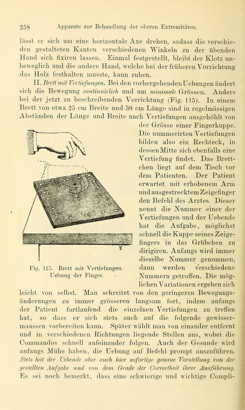 lässt er sich um eine horizontale Axe drehen, sodass die verschie- den gestalteten Kanten verschiedenen Winkeln zu der übenden Hand sich fixiren lassen. Einmal festgestellt, bleibt der Klotz un- heweglich und die andere Hand, welche bei der früheren Vorrichtung , das Holz festhalten musste, kann ruhen. II. Brett mit Vertiefungen. Bei den vorhergehendenUebungen ändert sich die Bewegung coniitinirUch und um minimale Grössen. Anders bei der jetzt zu beschreibenden Vorrichtung (Fig. 115). In einem Brett von etwa 25 cm Breite und 30 cm Länge sind in regelmässigen Abständen der Länge und Breite nach Vertiefungen ausgehöhlt von der Grösse einer Fingerkuppe. Die nummerirten Vertiefungen bilden also ein Rechteck, in dessenMitte sich ebenfalls eine Vertiefung findet. Das Brett- chen liegt auf dem Tisch vor dem Patienten. Der Patient erwartet mit erhobenem Arm und ausgestrecktem Zeigefinger den Befehl des Arztes. Dieser nennt die Nummer einer der Vertiefungen und der liebende hat die Aufgabe, möglichst schnell die Kuppe seines Zeige- fingers in das Grübchen zu dirigiren. Anfangs wird immer dieselbe Nummer genommen, dann werden verschiedene Nummern getrofien. Die mög- lichen Variationen ergeben sich leicht von selbst. Man schreitet von den geringeren Bewegungs- änderungen zu immer grösseren langsam fort, indem anfangs der Patient fortlaufend die einzelnen Vertiefungen zu trefien hat, so dass er sich stets auch auf die folgende gewisser- maassen vorbereiten kann. Später wählt man von einander entfernt und in verschiedenen Richtungen liegende Stellen aus, wobei die Commandos schnell aufeinander folgen. Auch der Gesunde wird anfangs Mühe haben, die Uebung auf Befehl prompt auszuführen. Stets hat der Uebende aber auch hier sofortige genaue Vorstellung von der gestellten Aufgabe und von dem Grade der Corredheit ihrer Ausführung. Es sei noch bemerkt, dass eine schwierige und wichtige Compli- Fij 115. Brett mit Vertiefungen. Uebung der Finger.