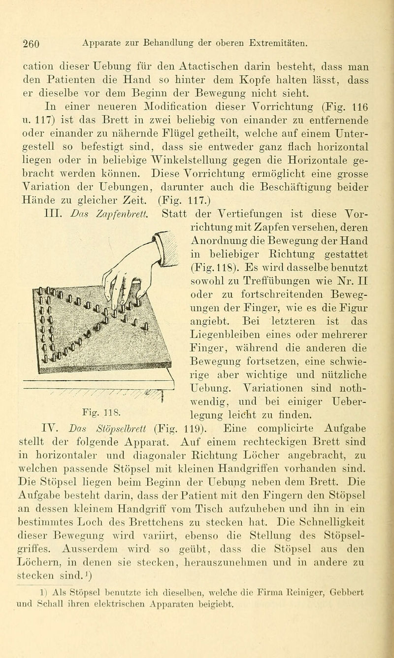 Hände zu gleicher Zeit III. Das Zapfenhrett. cation dieser Uebung für den Atactischen darin besteht, dass man den Patienten die Hand so hinter dem Kopfe halten lässt, dass er dieselbe vor dem Beginn der Bewegung nicht sieht. In einer neueren Modification dieser Vorrichtung (Fig. 116 u. 117) ist das Brett in zwei beliebig von einander zu entfernende oder einander zu nähernde Flügel getheilt, welche auf einem Unter- gestell so befestigt sind, dass sie entweder ganz flach horizontal liegen oder in beliebige Winkelstellung gegen die Horizontale ge- bracht werden können. Diese Vorrichtung ermöglicht eine grosse Variation der Uebungen, darunter auch die Beschäftigung beider (Fig. 117.) Statt der Vertiefungen ist diese Vor- richtung mit Zapfen versehen, deren Anordnung die Bewegung der Hand in beliebiger Richtung gestattet (Fig. 118). Es wird dasselbe benutzt sowohl zu Treffübungen wie Nr. H oder zu fortschreitenden Beweg- ungen der Finger, wie es die Figur angiebt. Bei letzteren ist das Liegenbleiben eines oder mehrerer Finger, während die anderen die Bewegung fortsetzen, eine schwie- rige aber wichtige und nützliche ,. / / y '- ' ' / / ' /a;(^^^—' Uebung. Variationen sind noth- '  ' wendig, und bei einiger Ueber- ^^g- ^18. legung leiöht zu finden. IV. Bas Siöpselhrett (Fig. 119). Eine complicirte Aufgabe stellt der folgende Apparat. Auf einem rechteckigen Brett sind in horizontaler und diagonaler Bichtung Löcher angebracht, zu welchen passende Stöpsel mit kleinen Handgriffen vorhanden sind. Die Stöpsel liegen beim Beginn der Uebung neben dem Brett. Die Aufgabe besteht darin, dass der Patient mit den Fingern den Stöpsel an dessen kleinem Handgriff' vom Tisch aufzuheben und ihn in ein bestimmtes Loch des Brettchens zu stecken hat. Die Sclmelligkeit dieser Bewegung wird variirt, ebenso die Stellung des Stöpsel- griffes. Ausserdem wird so geübt, dass die Stöpsel aus den Löchern, in denen sie stecken, herauszunehmen und in andere zu stecken sind. J) ]) Als Stöpsel benutzte ich dieselben, welche die Firma lleiniger, Gebbert und Schall ihren elektrischen Apparaten beigiebt.