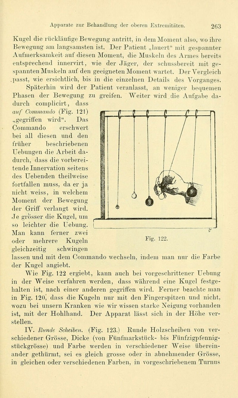 Kugel die rückläufige Bewegung antritt, in dem Moment also, wo ihre Bewegung am langsamsten ist. Der Patient „lauert mit gespannter Aufmerksamkeit auf diesen Moment, die Muskeln des Armes bereits entsprechend innervirt, wie der Jäger, der schussbereit mit ge- spannten Muskeln auf den geeigneten Moment wartet. Der Vergleich passt, wie ersichtlich, bis in die einzelnen Details des Vorganges. Späterhin w4rd der Patient veranlasst, an weniger bequemen Phasen der Bewegung zu greifen. Weiter wird die Aufgabe da- durch complicirt, dass auf Commando (Fig. 121) „gegriffen wird. Das Commando erschwert bei all diesen und den früher beschriebenen TJebungen die Arbeit da- durch, dass die vorberei- tende Innervation seitens des liebenden theilweise fortfallen muss, da er ja nicht weiss, in welchem Moment der Bewegung der Griff verlangt wird. Je grösser die Kugel, um so leichter die Uebun^. ■y' Fig. 122. Man kann ferner zwei oder mehrere Kugeln gleichzeitig schwingen lassen und mit dem Commando wechseln, indem man nur die Farbe der Kugel angiebt. Wie Fig. 122 ergiebt, kann auch bei vorgeschrittener Uebung in der Weise verfahren werden, dass während eine Kugel festge- halten ist, nach einer anderen gegriffen wird. Ferner beachte man in Fig. 120^ dass die Kugeln nur mit den Fingerspitzen und nicht, wozu bei unsern Kranken wie wir wissen starke Neigung vorhanden ist, mit der Hohlhand. Der Apparat lässt sich in der Höhe ver- stellen. IV. Runde Scheiben. (Fig. 123.) Kunde Holzscheiben von ver- schiedener Grösse, Dicke (von Fünfmarkstück- bis Fünfzigpfennig- stückgrösse) und Farbe werden in verschiedener Weise überein- ander gethürmt, sei es gleich grosse oder in abnehmender Grösse, in gleichen oder verschiedenen Farben, in vorgeschriebenem Turnus
