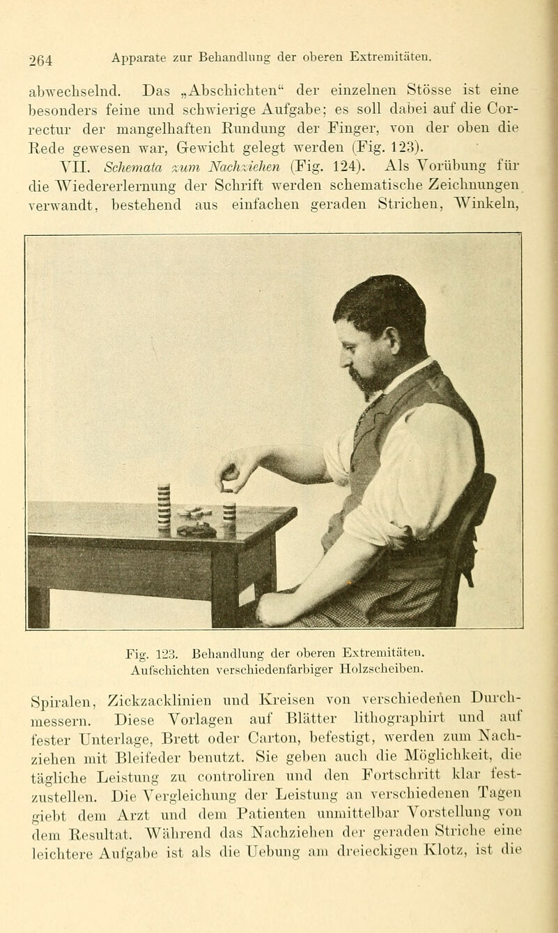 abwechselnd. Das „Abschichten der einzelnen Stösse ist eine besonders feine und schwierige Aufgabe; es soll dabei auf die Cor- rectur der mangelhaften Rundung der Finger, von der oben die Rede gewesen war, Gewicht gelegt werden (Fig. 123). VII. Schemata %um Nachziehen (Fig. 124). Als Vorübung für die Wiedererlernung der Schrift werden schematische Zeichnungen verwandt, bestehend aus einfachen geraden Strichen, AVinkeln, Fig. 123. Behandlung der oberen Extremitäten. Aufschichten verschiedenfarbiger Holzscheiben. Spiralen, Zickzacklinien und Kreisen von verschiedenen Durch- messern. Diese Vorlagen auf Blätter lithographirt und auf fester Unterlage, Brett oder Carton, befestigt, werden zum Nach- ziehen mit Bleifeder benutzt. Sie geben auch die Möglichkeit, die tägliche Leistung zu controliren und den Fortschritt klar fest- zustellen. Die Vergleichung der Leistung an verschiedenen Tagen giebt dem Arzt und dem Patienten unmittelbar Vorstellung von dem Resultat. Während das Nachziehen der geraden Striche eine leichtere Aufgabe ist als die Uebung am dreieckigen Klotz, ist die