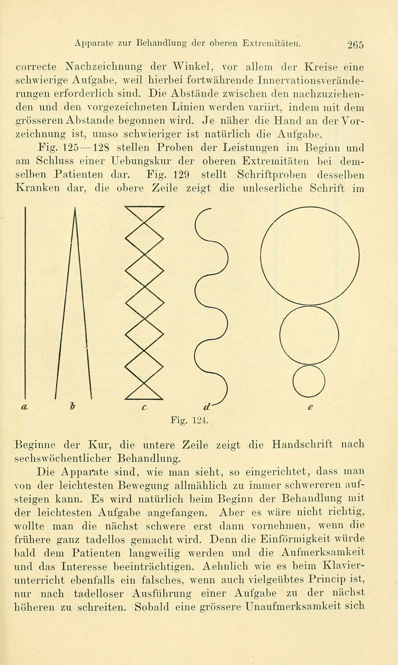 correcte Nachzeichnung der Winkel, vor allem der Kreise eine schwierige Aufgabe, weil hierbei fortwährende Innervationsverände- rungen erforderlich sind. Die Abstände zwischen den nachzuziehen- den und den vorgezeichneten Linien werden variirt, indem mit dem grösseren Abstände begonnen wird. Je näher die Hand an der Vor- zeichnung ist, umso schwieriger ist natürlich die Aufgabe. Fig. 125 —128 stellen Proben der Leistungen im Beginn und am Schluss einer Uebungskur der oberen Extremitäten bei dem- selben Patienten dar. Fig. 129 stellt Schriftproben desselben Kranken dar, die obere Zeile zeigt die unleserliche Schrift im CL Fig. 124. Beginne der Kur, die untere Zeile zeigt die Handschrift nach sechswöchentlicher Behandlung. Die Apparate sind, wie man sieht, so eingerichtet, dass man von der leichtesten Bewegung allmählich zu immer schwereren auf- steigen kann. Es wird natürlich beim Beginn der Behandlung mit der leichtesten Aufgabe angefangen. Aber es wäre nicht richtig, wollte man die nächst schwere erst dann vornehmen, wenn die frühere ganz tadellos gemacht wird. Denn die Einförmigkeit würde bald dem Patienten langweilig werden und die Aufmerksamkeit und das Literesse beeinträchtigen. Aehnlich wie es beim Klavier- unterricht ebenfalls ein falsches, wenn auch vielgeübtes Princip ist, nur nach tadelloser Ausführung einer Aufgabe zu der nächst höheren zu schreiten. Sobald eine grössere Unaufmerksamkeit sich