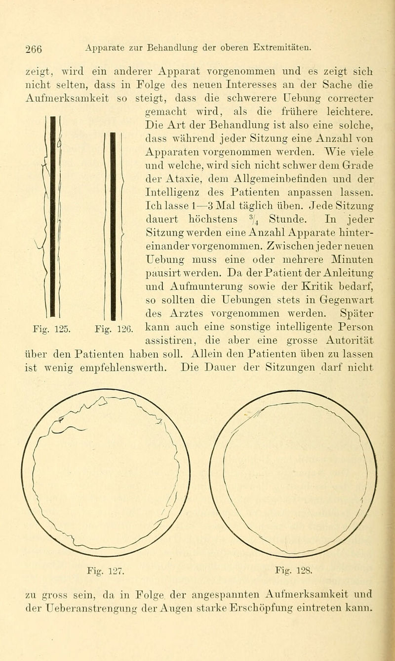 zeigt, wird ein anderer Apparat vorgenommen und es zeigt sich nicht selten, dass in Folge des neuen Interesses an der Sache die Aufmerksamkeit so steigt, dass die schwerere Uehung correcter gemacht wird, als die frühere leichtere. Die Art der Behandlung ist also eine solche, dass während jeder Sitzung eine Anzahl von Apparaten vorgenommen werden. Wie viele und welche, wird sich nicht schwer dem Grade der Ataxie, dem Allgemeinbefinden und der Intelligenz des Patienten anpassen lassen. Ich lasse 1—3 Mal täglich üben. Jede Sitzung dauert höchstens % Stunde. In jeder Sitzung werden eine x4_nzahl Apparate hinter- einander vorgenommen. Zwischen jeder neuen Uehung muss eine oder mehrere Minuten pausirt werden. Da derPatient der Anleitung und Aufmunterung sowie der KJi'itik bedarf, so sollten die Uebungen stets in Gegenwart des Arztes vorgenommen werden. Später kann auch eine sonstige intelligente Person assistiren, die aber eine grosse Autorität über den Patienten haben soll. Allein den Patienten üben zu lassen ist wenig empfehlenswerth. Die Dauer der Sitzungen darf nicht Fig. 125. Fig. 126. Fig. 12 Fig. 128. zu gross sein, da in Folge der angespannten Aufmerksamkeit und der Ueberanstrengung der Augen starke Erschöpfung eintreten kann.