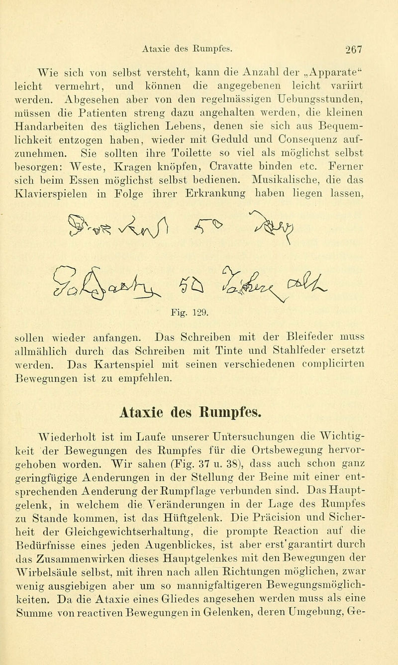 Wie sich, von selbst versteht, kann die Anzahl der „Apparate leicht vermehrt, und können die angegebenen leicht variirt werden. Abgesehen aber von den regelmässigen Uebungsstunden, müssen die Patienten streng dazu angehalten werden, die kleinen Handarbeiten des täglichen Lebens, denen sie sich aus Bequem- lichkeit entzogen haben, wieder mit Geduld und Consequenz auf- zunehmen. Sie sollten ihre Toilette so viel als möglichst selbst besorgen: Weste, Kragen knöpfen, Cravatte binden etc. Ferner sich beim Essen möglichst selbst bedienen. Musikalische, die das Klavierspielen in Folge ihrer Erkrankung haben liegen lassen, Fig. 129. sollen wieder anfangen. Das Schreiben mit der Bleifeder muss allmählich durch das Schreiben mit Tinte und Stahlfeder ersetzt werden. Das Kartenspiel mit seinen verschiedenen complicirten Bewegungen ist zu empfehlen. Ataxie des Rumpfes. Wiederholt ist im Laufe unserer Untersuchungen die Wichtig- keit der Bewegungen des Rumpfes für die Ortsbewegung hervor- gehoben worden. Wir sahen (Fig. 37 u. 38), dass auch schon ganz geringfügige Aenderungen in der Stellung der Beine mit einer ent- sprechenden Aenderung der E-umpf läge verbunden sind. Das Haupt- gelenk, in welchem die Veränderungen in der Lage des Rumpfes zu Stande kommen, ist das Hüftgelenk. Die Präcision und Sicher- heit der Gleichgewichtserhaltung, die prompte Reaction auf die Bedürfnisse eines jeden Augenblickes, ist aber erst'garantirt durch das Zusammenwirken dieses Hauptgelenkes mit den Bewegungen der Wirbelsäule selbst, mit ihren nach allen Richtungen möglichen, zwar wenig ausgiebigen aber um so mannigfaltigeren Bewegungsmöglich- keiten. Da die Ataxie eines Gliedes angesehen werden muss als eine Summe von reactiven Bewegungen in Gelenken, deren Umgebung, Ge-