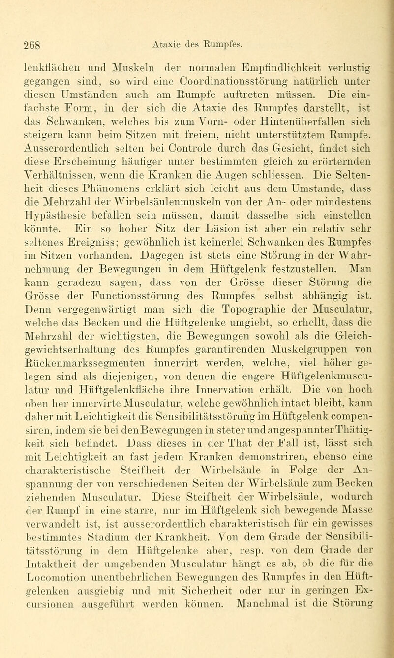 lenkfläclien und Muskeln der normalen Empfindlichkeit verlustig gegangen sind, so wird eine Coordinationsstörung natürlich unter diesen Umständen auch am Rumpfe auftreten müssen. Die ein- fachste Form, in der sich die Ataxie des Rumpfes darstellt, ist das Schwanken, welches bis zum Vorn- oder Hintenüberfallen sich steigern kann beim Sitzen mit freiem, nicht unterstütztem Rumpfe. Ausserordentlich selten bei Controle durch das Gesicht, findet sich diese Erscheinung häufiger unter bestimmten gleich zu erörternden Verhältnissen, wenn die Kranken die Augen schliessen. Die Selten- heit dieses Phänomens erklärt sich leicht aus dem Umstände, dass die Mehrzahl der Wirbelsäulenmuskeln von der An- oder mindestens Hypästhesie befallen sein müssen, damit dasselbe sich einstellen könnte. Ein so hoher Sitz der Läsion ist aber ein relativ sehr seltenes Ereigniss; gewöhnlich ist keinerlei Schwanken des Rumpfes im Sitzen vorhanden. Dagegen ist stets eine Störung in der Wahr- nehmung der Bewegungen in dem Hüftgelenk festzustellen. Man kann geradezu sagen, dass von der Grösse dieser Störung die Grösse der Functionsstörung des Rumpfes selbst abhängig ist. Denn vergegenwärtigt man sich die Topographie der Musculatur, welche das Becken und die Hüftgelenke umgiebt, so. erhellt, dass die Mehrzahl der wichtigsten, die Bewegungen sowohl als die Gleich- gewichtserhaltung des Rumpfes garantirenden Muskelgruppen von Rückenmarkssegmenten innervirt werden, welche, viel höher ge- legen sind als diejenigen, von denen die engere Hüftgelenkmuscu- latur und Hüftgelenkfläche ihre Innervation erhält. Die von hoch oben her innervirte Musculatur, welche gewöhnlich intact bleibt, kann daher mit Leichtigkeit die Sensibilitätsstöruhg im Hüftgelenk compen- siren, indem sie bei denBewegungen in steter und angespannter Thätig- keit sich befindet. Dass dieses in der That der Fall ist, lässt sich mit Leichtigkeit an fast jedem Kranken demonstriren, ebenso eine charakteristische Steifheit der Wirbelsäule in Folge der An- spannung der von verschiedenen Seiten der Wirbelsäule zum Becken ziehenden Musculatur. Diese Steifheit der Wirbelsäule, wodurch der Rumpf in eine starre, nur im Hüftgelenk sich liewegende Masse verwandelt ist, ist ausserordentlich charakteristisch für ein gewisses bestimmtes Stadium der Krankheit. Von dem Grade der Sensibili- tätsstörung in dem Hüftgelenke aber, resp. von dem Grade der Intaktheit der umgebenden Musculatur hängt es ab, ob die für die Locomotion unentbehrlichen Bewegungen des Rumpfes in den Hüft- gelenken ausgie1)ig und mit Sicherheit oder nur in geringen Ex- cursionen ausgeführt werden können. Manchmal ist die Störung