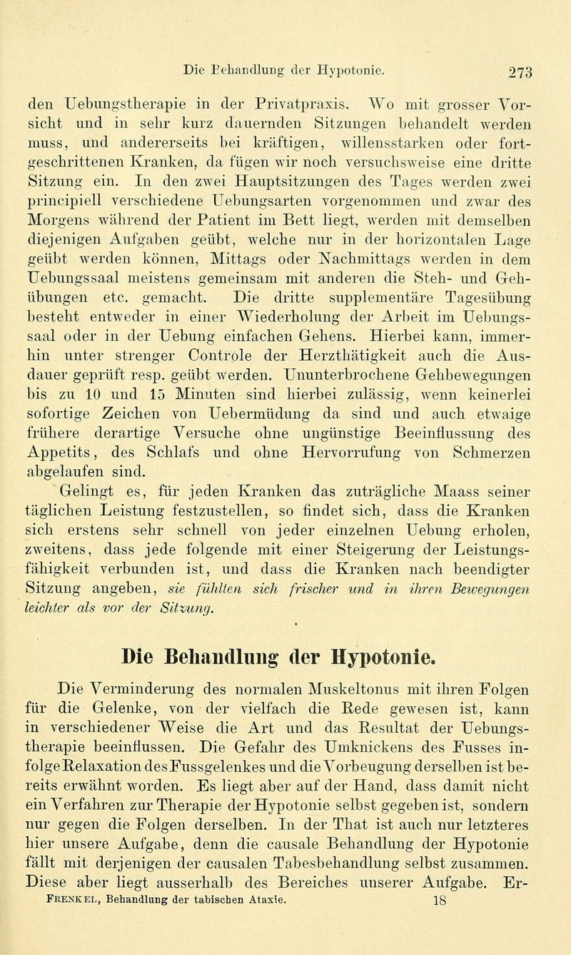 den Uebungstherapie in der Privatpraxis. Wo mit grosser Vor- sicht und in sehr kurz dauernden Sitzungen behandelt werden muss, und andererseits bei kräftigen, willensstarken oder fort- geschrittenen Kranken, da fügen wir noch versuchsweise eine dritte Sitzung ein. In den zwei Hauptsitzungen des Tages werden zwei principiell verschiedene Uebungsarten vorgenommen und zwar des Morgens während der Patient im Bett liegt, werden mit demselben diejenigen Aufgaben geübt, welche nur in der horizontalen Lage geübt werden können, Mittags oder Nachmittags werden in dem Uebungssaal meistens gemeinsam mit anderen die Steh- und Geh- übungen etc. gemacht. Die dritte supplementäre Tagesübung besteht entweder in einer Wiederholung der Arbeit im Uebungs- saal oder in der Uebung einfachen Gehens. Hierbei kann, immer- hin unter strenger Controle der Herzthätigkeit auch die Aus- dauer geprüft resp. geübt werden. Ununterbrochene Gehbewegungen bis zu 10 und 15 Minuten sind hierbei zulässig, wenn keinerlei sofortige Zeichen von Uebermüdung da sind und auch etwaige frühere derartige Versuche ohne ungünstige Beeinflussung des Appetits, des Schlafs und ohne Hervorrufung von Schmerzen abgelaufen sind. Gelingt es, für jeden Kranken das zuträgliche Maass seiner täglichen Leistung festzustellen, so findet sich, dass die Kranken sich erstens sehr schnell von jeder einzelnen Uebung erholen, zweitens, dass jede folgende mit einer Steigerung der Leistungs- fähigkeit verbunden ist, und dass die Kranken nach beendigter Sitzung angeben, sie füldten sich frischer und in ihren Bewegungen leichter als vor der Sitzung. Die Behandlung der Hypotonie. Die Verminderung des normalen Muskeltonus mit ihren Folgen für die Gelenke, von der vielfach die Rede gewesen ist, kann in verschiedener Weise die Art und das Resultat der Uebungs- therapie beeinflussen. Die Gefahr des Umknickens des Fusses in- folge Relaxation desFussgelenkes und die Vorbeugung derselben ist be- reits erwähnt worden. Es liegt aber auf der Hand, dass damit nicht ein Verfahren zur Therapie der Hypotonie selbst gegeben ist, sondern nur gegen die Folgen derselben. Li der That ist auch nur letzteres hier unsere Aufgabe, denn die causale Behandlung der Hypotonie fällt mit derjenigen der causalen Tabesbehandlung selbst zusammen. Diese aber liegt ausserhalb des Bereiches unserer Aufgabe. Er- Frenkel, Behandlang der tabischen Ataxie. 18