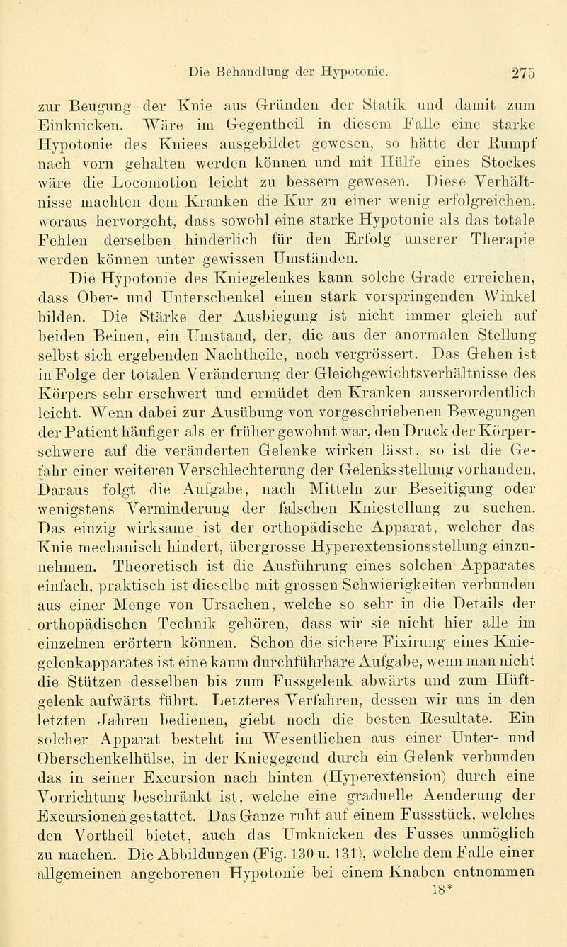 zur Beugung der Knie aus Gründen der Statik und damit zum Einknicken. Wäre im Gegentheil in diesem Falle eine starke Hypotonie des Kniees ausgebildet gewesen, so hätte der Rumpf nach vorn gehalten werden können und mit Hülfe eines Stockes wäre die Locomotion leicht zu bessern gewesen. Diese Verhält- nisse machten dem Kranken die Kur zu einer wenig erfolgreichen, woraus hervorgeht, dass sowohl eine starke Hypotonie als das totale Fehlen derselben hinderlich für den Erfolg unserer Therapie werden können unter gewissen Umständen. Die Hypotonie des Kniegelenkes kann solche Grade erreichen, dass Ober- und Unterschenkel einen stark vorspringenden Winkel bilden. Die Stärke der Ausbiegung ist nicht immer gleich auf beiden Beinen, ein Umstand, der, die aus der anormalen Stellung selbst sich ergebenden Nachtheile, noch vergrössert. Das Gehen ist in Folge der totalen Veränderung der Gleichgewichtsverhältnisse des Körpers sehr erschwert und ermüdet den Kranken ausserordentlich leicht. Wenn dabei zur Ausübung von vorgeschriebenen Bewegungen der Patient häufiger als er früher gewohnt war, den Druck der Körper- schwere auf die veränderten Gelenke wirken lässt, so ist die Ge- fahr einer weiteren Verschlechterung der Gelenksstellung vorhanden. Daraus folgt die Aufgabe, nach Mitteln zur Beseitigung oder wenigstens Verminderung der falschen Kniestellung zu suchen. Das einzig wirksame ist der orthopädische Apparat, welcher das Knie mechanisch hindert, übergrosse Hyperextensionsstellung einzu- nehmen. Theoretisch ist die Ausführung eines solchen Apparates einfach, praktisch ist dieselbe mit grossen Schwierigkeiten verbunden aus einer Menge von Ursachen, welche so sehr in die Details der orthopädischen Technik gehören, dass wir sie nicht hier alle im einzelnen erörtern können. Schon die sichere Fixirung eines Knie- gelenkapparates ist eine kaum durchführbare Aufgabe, wenn man nicht die Stützen desselben bis zum Fussgelenk abwärts und zum Hüft- gelenk aufwärts führt. Letzteres Verfahren, dessen wir uns in den letzten Jahren bedienen, giebt noch die besten Eesultate. Ein solcher Apparat besteht im Wesentlichen aus einer Unter- und Oberschenkelhülse, in der Kniegegend durch ein Gelenk verbunden das in seiner Excursion nach hinten (Hyperextension) durch eine Vorrichtung beschränkt ist, welche eine graduelle Aenderung der Excursionen gestattet. Das Ganze ruht auf einem Fussstück, welches den Vortheil bietet, auch das Umknicken des Fusses unmöglich zu machen. Die Abbildungen (Fig. 130 u. 131), welche dem Falle einer allgemeinen angeborenen Hypotonie bei einem Knaben entnommen 18*