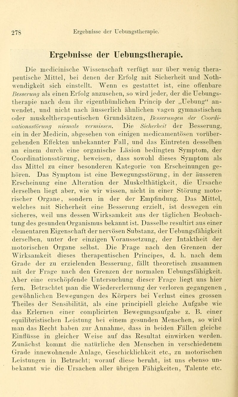 Ergelbnisse der Uebungstherapie. Die medicinisclie Wissenschaft verfügt nur über wenig tliera- peutisclie Mittel, bei denen der Erfolg mit Sicherheit und Xoth- wendigkeit sich einstellt. Wenn es gestattet ist, eine offenbare Besserung als einen Erfolg anzusehen, .so wird jeder, der die Uebungs- therapie nach dem ihr eigenthümlichen Princip der ,,Uebung an- wendet, und nicht nach äusserlich ähnlichen Tagen gymnastischen oder muskeltherapeutischen Grundsätzen, Besserungen der Coordi- nationsstörung niemals vermissen. Die Sicherheit der Besserung, ein in der Medicin, abgesehen von einigen medicamentösen vorüber- gehenden Effekten unbekannter Fall, und das Eintreten desselben an einem durch eine organische Läsion bedingten Symptom, der Coordinationsstörung, beweisen, dass sowohl dieses Symptom als das Mittel zu einer besonderen Kategorie von Erscheinungen ge- hören. Das Symptom ist eine Bewegungsstörung, in der äusseren Erscheinung eine Alteration der Muskelthätigkeit, die Ursache derselben liegt aber, wie wir wissen, nicht in einer Störung moto- rischer Organe, sondern in der der Empfindung. Das Mittel, welches mit Sicherheit eine Besserung erzielt, ist deswegen ein sicheres, weil uns dessen Wirksamkeit aus der täglichen Beobach- tung des gesunden Organismus bekannt ist. Dasselbe resultirt aus einer elementaren Eigenschaft der nervösen Substanz, der Uebungsfähigkeit derselben, unter der einzigen Voraussetzung, der Intaktheit der motorischen Organe selbst. Die Frage nach den Grenzen der Wirksamkeit dieses therapeutischen Principes, d. h. nach dem Grade der zu erzielenden Besserung, fällt theoretisch zusammen mit der Frage nach den Grenzen der normalen Uebungsfähigkeit. Aber eine erschöpfende Untersuchung dieser Frage liegt uns hier fern. Betrachtet pian die Wiedererlernung der verloren gegangenen gewöhnlichen Bewegungen des Körpers bei Verlust eines grossen Theiles der Sensibilität, als eine principiell gleiche Aufgabe wie das Erlernen einer complicirten Bewegungsaufgabe z. B. einer equilibristischen Leistung bei einem gesunden Mensclien, so wird man das Recht haben zur Annahme, dass in beiden Fällen gleiche Einflüsse in gleicher Weise auf das Resultat einwirken werden. Zunächst kommt die natürliche den INEenschen in verschiedenem ürade innewohnende Anlage, Geschicklichkeit etc., zu motorischen Leistungen in Betracht; worauf diese beruht, ist uns ebenso un- bekannt wie die Ursachen aller übrigen Fähigkeiten, Talente etc.