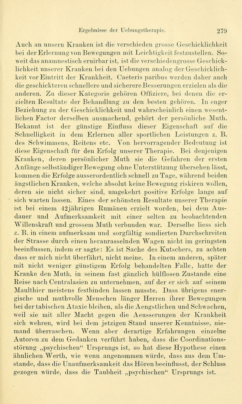 Auch an unsern Kranken ist die verschieden grosse Geschicklichkeit bei der Erlernung von Bewegungen mit Leichtigkeit festzustellen. So- weit das anamnestisch eruirbar ist, ist die verschiedengrosse Geschick- lichkeit unserer Kranken bei den Uebungen analog der Geschicklich- keit vor Eintritt der Krankheit. Caeteris paribus werden daher auch die geschickteren schnellere und sicherere Besserungen erzielen als die anderen. Zu dieser Kategorie gehören Offiziere, bei denen die er- zielten Resultate der Behandlung zu den besten gehören. In enger Beziehung zu der Geschicklichkeit und wahrscheinlich einen wesent- lichen Factor derselben ausmachend, gehört der persönliche Muth. Bekannt ist der günstige Einfluss dieser Eigenschaft auf die Schnelligkeit in dem Erlernen aller sportlichen Leistungen z. B. des Schwimmens, Heitens etc. Von hervorragender Bedeutung ist diese Eigenschaft für den Erfolg unserer Therapie. Bei denjenigen Kranken, deren persönlicher Muth sie die Gefahren der ersten Anfänge selbständiger Bewegung ohne Unterstützung übersehen lässt, kommen die Erfolge ausserordentlich schnell zu Tage, während beiden ängstlichen Kj.'anken, welche absolut keine Bewegung riskiren wollen, deren sie nicht sicher sind, umgekehrt positive Erfolge lange auf sich warten lassen. Eines der schönsten Resultate unserer Therapie ist bei einem 42jährigen Rumänen erzielt worden, bei dem Aus- dauer und Aufmerksamkeit mit einer selten zu beobachtenden Willenskraft und grossem Muth verbunden war. Derselbe Hess sich z. B. in einem aufmerksam und sorgfältig sondierten Durchschreiten der Strasse durch einen heranrasselnden Wagen nicht im geringsten beeinflussen, indem er sagte: Es ist Sache des Kutschers, zu achten dass er mich nicht überfährt, nicht meine. In einem anderen, später mit nicht weniger günstigem Erfolg behandelten Falle, hatte der Kranke den Muth, in seinem fast gänzlich hülflosen Zustande eine Reise nach Centralasien zu unternehmen, auf der er sich auf seinem Maulthier meistens festbinden lassen musste. Dass übrigens ener- gische und muthvolle Menschen länger Herren ihrer Bewegungen bei der tabischen Ataxie bleiben, als die Aengstlichen und Schwachen, weil sie mit aller Macht gegen die Aeusserungen der Krankheit sich wehren, wird bei dem jetzigen Stand unserer Kenntnisse, nie- mand überraschen. Wenn aber derartige Erfahrungen einzelne Autoren zu dem Gedanken verführt haben, dass die Coordinations- störung ,,psychischen'' Ursprungs ist, so hat diese Hypothese einen ähnlichen Werth, wie wenn angenommen würde, dass aus dem Um- stände, dass die Unaufmerksamkeit das Hören beeinflusst, derSchluss gezogen würde, dass die Taubheit „psychischen Ursprungs ist.