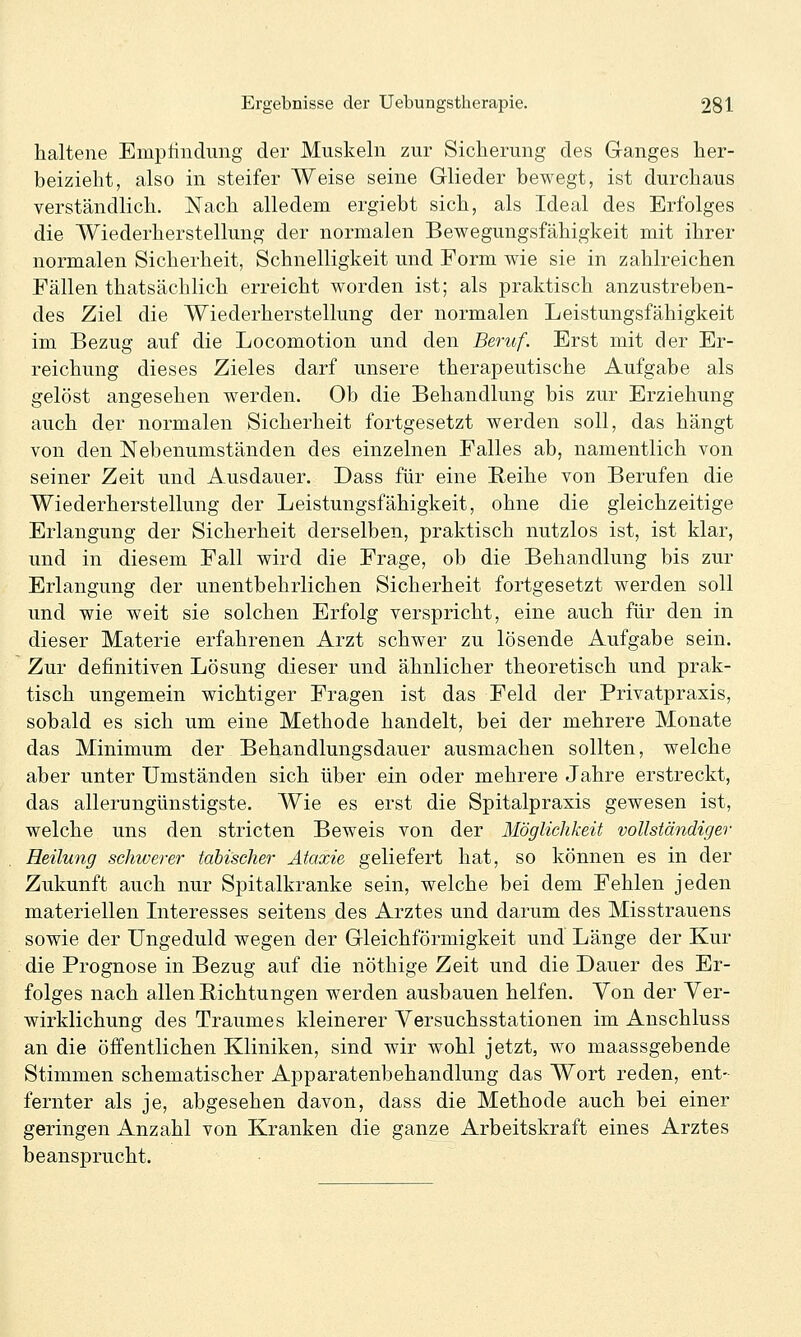 haltene Emptindung der Muskeln zur Sicherung des Ganges her- beizielit, also in steifer Weise seine Glieder bewegt, ist durchaus verständlich. Nach alledem ergiebt sich, als Ideal des Erfolges die Wiederherstellung der normalen Bewegungsfähigkeit mit ihrer normalen Sicherheit, Schnelligkeit und Form wie sie in zahlreichen Fällen thatsächlich erreicht worden ist; als praktisch anzustreben- des Ziel die Wiederherstellung der normalen Leistungsfähigkeit im Bezug auf die Locomotion und den Beruf. Erst mit der Er- reichung dieses Zieles darf unsere therapeutische Aufgabe als gelöst angesehen werden. Ob die Behandlung bis zur Erziehung auch der normalen Sicherheit fortgesetzt werden soll, das hängt von den Nebenumständen des einzelnen Falles ab, namentlich von seiner Zeit und Ausdauer. Dass für eine Reihe von Berufen die Wiederherstellung der Leistungsfähigkeit, ohne die gleichzeitige Erlangung der Sicherheit derselben, praktisch nutzlos ist, ist klar, und in diesem Fall wird die Frage, ob die Behandlung bis zur Erlangung der unentbehrlichen Sicherheit fortgesetzt werden soll und wie weit sie solchen Erfolg verspricht, eine auch für den in dieser Materie erfahrenen Arzt schwer zu lösende Aufgabe sein. Zur definitiven Lösung dieser und ähnlicher theoretisch und prak- tisch ungemein wichtiger Fragen ist das Feld der Privatpraxis, sobald es sich um eine Methode handelt, bei der mehrere Monate das Minimum der Behandlungsdauer ausmachen sollten, welche aber unter Umständen sich über ein oder mehrere Jahre erstreckt, das allemngünstigste. Wie es erst die Spitalpraxis gewesen ist, welche uns den stricten Beweis von der Möglichkeit vollständiger Heilung schwerer täbischer Ataxie geliefert hat, so können es in der Zukunft auch nur Spitalkranke sein, welche bei dem Fehlen jeden materiellen Literesses seitens des Arztes und darum des Misstrauens sowie der Ungeduld wegen der Gleichförmigkeit und Länge der Kur die Prognose in Bezug auf die nöthige Zeit und die Dauer des Er- folges nach allen Pichtungen werden ausbauen helfen. Von der Ver- wirklichung des Traumes kleinerer Versuchsstationen im Anschluss an die öffentlichen Kliniken, sind wir wohl jetzt, wo maassgebende Stimmen schematischer Apparatenbehandlung das Wort reden, ent- fernter als je, abgesehen davon, dass die Methode auch bei einer geringen Anzahl von Kranken die ganze Arbeitskraft eines Arztes beansprucht.