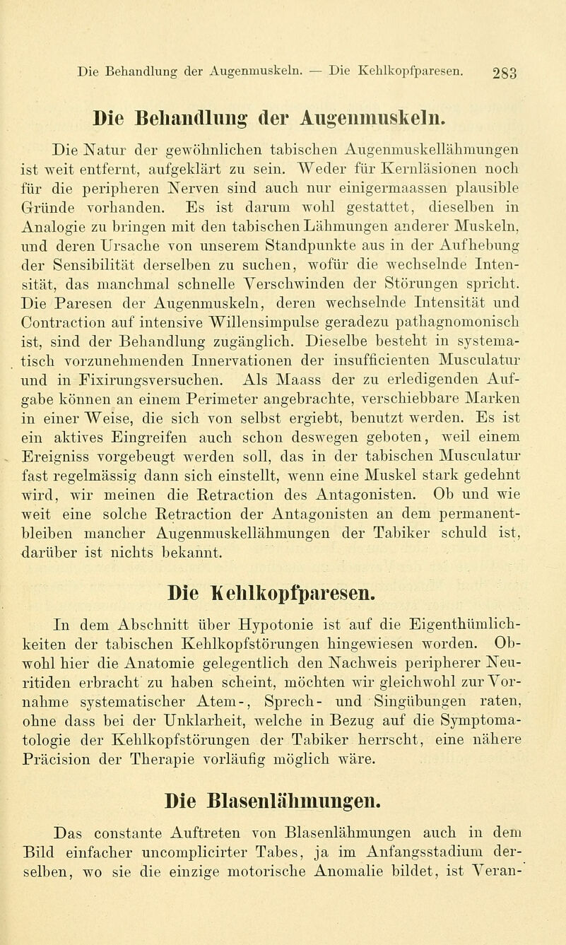 Die Beliandluiig der Augeiiinuslieln. Die Natur der gewöhnlichen tabischen Augenmuskellähmungen ist weit entfernt, aufgeklärt zu sein. Weder für Kernläsionen noch für die peripheren Nerven sind auch nur einigermaassen plausible Gründe vorhanden. Es ist darum wohl gestattet, dieselben in Analogie zu bringen mit den tabischen Lähmungen anderer Muskeln, und deren Ursache von unserem Standpunkte aus in der Aufhebung der Sensibilität derselben zu suchen, wofür die wechselnde Inten- sität, das manchmal schnelle Verschwinden der Störungen spricht. Die Paresen der Augenmuskeln, deren wechselnde Intensität und Contraction auf intensive Willensimpulse geradezu pathagnomonisch ist, sind der Behandlung zugänglich. Dieselbe besteht in systema- tisch vorzunehmenden Innervationen der insufficienten Musculatur und in Fixirungsversuchen. Als Maass der zu erledigenden Auf- gabe können an einem Perimeter angebrachte, verschiebbare Marken in einer Weise, die sich von selbst ergiebt, benutzt werden. Es ist ein aktives Eingreifen auch schon deswegen geboten, weil einem Ereigniss vorgebeugt werden soll, das in der tabischen Musculatur fast regelmässig dann sich einstellt, wenn eine Muskel stark gedehnt wird, wir meinen die Retraction des Antagonisten. Ob und wie weit eine solche Petraction der Antagonisten an dem permanent- bleiben mancher Augenmuskellähmungen der Tabiker schuld ist, darüber ist nichts bekannt. Die Kehlkopfparesen. In dem Abschnitt über Hypotonie ist auf die Eigenthümlich- keiten der tabischen Kehlkopfstörungen hingewiesen worden. Ob- wohl hier die Anatomie gelegentlich den Nachweis peripherer Neu- ritiden erbracht zu haben scheint, möchten wir gleichwohl zur Vor- nahme systematischer Atem-, Sprech- und Singübungen raten, ohne dass bei der Unklarheit, welche in Bezug auf die Symptoma- tologie der Kehlkopfstörungen der Tabiker herrscht, eine nähere Präcision der Therapie vorläufig möglich wäre. Die Blasenlälimimgen. Das constante Auftreten von Blasenlähmungen auch in dem Bild einfacher uncomplicirter Tabes, ja im Anfangsstadium der- selben, wo sie die einzige motorische Anomalie bildet, ist Veran-