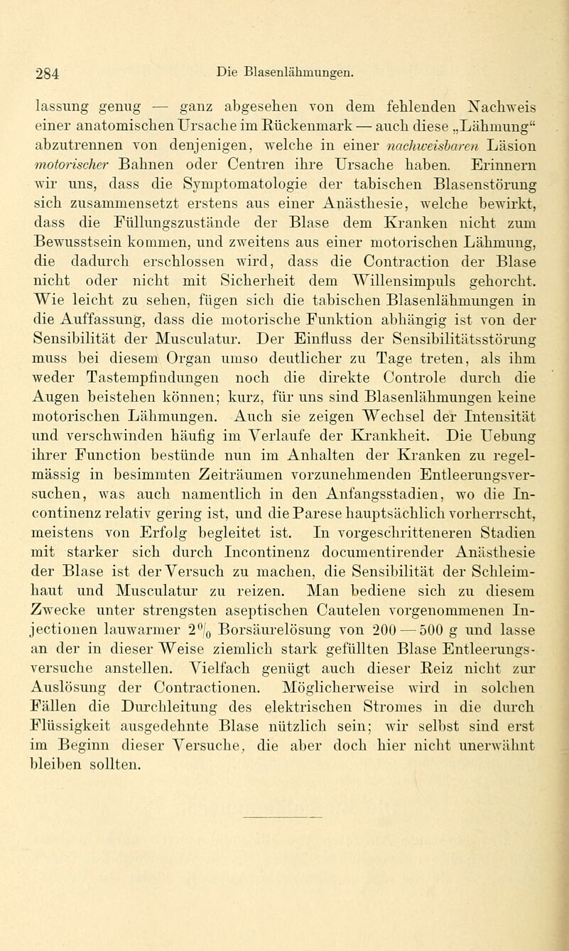 lassung genug — ganz abgesehen von dem fehlenden Nachweis einer anatomischen Ursache im Rückenmark — auch diese „Lähmung abzutrennen von denjenigen, welche in einer nachweisbaren Läsion motorischer Bahnen oder Centren ihre Ursache haben. Erinnern wir uns, dass die Symptomatologie der tabischen Blasenstörung sich zusammensetzt erstens aus einer Anästhesie, welche bewirkt, dass die Füllungszustände der Blase dem Kranken nicht zum Bewusstsein kommen, und zweitens aus einer motorischen Lähmung, die dadurch erschlossen wird, dass die Contraction der Blase nicht oder nicht mit Sicherheit dem Willensimpuls gehorcht. Wie leicht zu sehen, fügen sich die tabischen Blasenlähmungen in die Auffassung, dass die motorische Funktion abhängig ist von der Sensibilität der Musculatur. Der Einfluss der Sensibilitätsstörung muss bei diesem Organ umso deutlicher zu Tage treten, als ihm weder Tastempfindungen noch die direkte Controle durch die Augen beistehen können; kurz, für uns sind Blasenlähmungen keine motorischen Lähmungen. Auch sie zeigen Wechsel der Litensität und verschwinden häufig im Verlaufe der Kjrankheit. Die Uebung ihrer Function bestünde nun im Anhalten der Kranken zu regel- mässig in besimmten Zeiträumen vorzunehmenden Entleerungsver- suchen, was auch namentlich in den Anfangsstadien, wo die In- continenz relativ gering ist, und die Parese hauptsächlich vorherrscht, meistens von Erfolg begleitet ist. In vorgeschritteneren Stadien mit starker sich durch Licontinenz documentirender Anästhesie der Blase ist der Versuch zu machen, die Sensibilität der Schleim- haut und Musculatur zu reizen. Man bediene sich zu diesem Zwecke unter strengsten aseptischen Cautelen vorgenommenen Li- jectiouen lauwarmer 1\ Borsäurelösung von 200 — 500 g und lasse an der in dieser Weise ziemlich stark gefüllten Blase Entleerungs- versuche anstellen. Vielfach genügt auch dieser Reiz nicht zur Auslösung der Contractionen. Möglicherweise wird in solchen Fällen die Durchleitung des elektrischen Stromes in die durch Flüssigkeit ausgedehnte Blase nützlich sein; wir selbst sind erst im Beginn dieser Versuche, die aber doch hier nicht unerwähnt bleiben sollten.