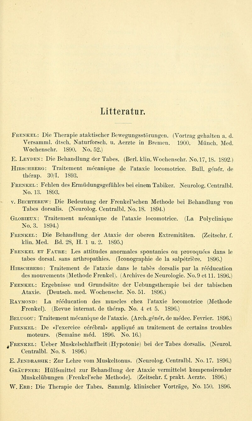 Litteratur. Frenkel: Die Therapie ataktischer Bewegungsstörunger). (Vortrag gehalten a. d. Versamml. dtsch. Naturforsch, u. Aerzte in Bremen. 1900. Münch. Med. Wochenschr. 1890. No. 52.) E. Leyden: Die Behandlung der Tabes. (Berl. klin. Wochenschr. No.l7,18. 1892.) Hirschberg: Traitement mecanique de l'ataxie locomotrice. Bull, gen^r. de thörap. 30/1. 1893. Frenkel : Fehlen des Ermüdungsgefühles bei einem Tabiker. Neurolog. Centralbl. No. 13. 1893. V.Bechterew: Die Bedeutung der Frenkel'schen Methode bei Behandlung von Tabes dorsalis. (Neurolog. Centralbl. No. 18. 1894.) Globieux: Traitement mecanique de l'ataxie locomotrice. (La Polyclinique No. 3. 1894.) Frenkel: Die Behandlung der Ataxie der oberen Extremitäten. (Zeitschr. f. klin. Med. Bd. 28, H. 1 u. 2. 1895.) Frenkel et Faure: Les attitudes anormales spontanies ou provoquees dans le tabes dorsal, sans arthropathies. (Iconographie de la salpetriere. 1896.) Hirschberg: Traitement de l'ataxie dans le tabfes dorsalis par la reeducation des mouvements (Methode Frenkel). (Archives de Neurologie. No.9 et 11. 1896.) Feenkel: Ergebnisse und Grundsätze der Uebungstherapie bei der tabischen Ataxie. (Deutsch, med. Wochenschr. No. 51. 1896.) Raymond: La reeducation des muscles chez l'ataxie locomotrice (Methode Frenkel). (Revue Internat, de therap. No. 4 et 5. 1896.) Belugott: Traitement mecanique de l'ataxie. (Arch. gener. de medec. Fevrier. 1896.) Frenkel: De «l'exercice cerebral» appliqu^ au traitement de certains troubles raoteurs. (Semaine m.6d. 1896. No. 16.) ^Frenkel: Ueber Muskelschlaflfheit (Hypotonie) bei der Tabes dorsalis. (Neurol. Centralbl. No. 8. 1896.) E. Jendrassik: Zur Lehre vom Muskeltonus. (Neurolog. Centralbl. No. 17. 1896.) Gräxjpner: Hülfsmittel zur Behandlung der Ataxie vermittelst kompensirender Muskelübungen (Frenkel'sche Methode). (Zeitschr. f. prakt. Aerzte. 1896.)