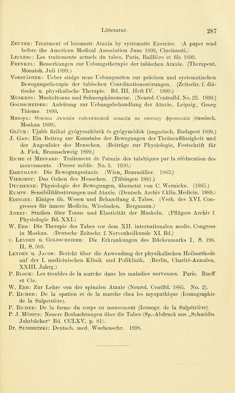 Zeuner: Treatment of locomotr. Ataxia by systematic Exercise. (A paper read before the American Medical Association June 1898, Cincinnati.) Leclerc: Les traitements actuels du tabes, Paris, Bailliere et fils 1899. Frenkel: Bemerkungen zur üebungstherapie der tabischen Ataxie. (Therapeut. Monatsh. Juli 1899.) Vorstädter: üeber einige neue Uebungsarten zur präcisen und systematischen Bewegungstherapie der tabischen Coordinationsstörungen. (Zeitschr. f. diä- tische u. physikalische Therapie. Bd. III, Heft IV. 1899.) MusKENS: Muskeltonus und Sehnenphänomene. (Neurol. Centralbl. No. 23. 1899.) Goldscheider: Anleitung zur Uebungsbehandlung der Ataxie, Leipzig, Georg Thieme. 1899. Mmiopi.: 0CIIOBLI jn^-^ema TaöeTiiiecKOÜ aTaKcin no enocofly c}3peiiKejiiH (russisch, Moskau 1899). Glück : Ujabb fizikai gyogyeszközök 6s gyögymödok (ungarisch, Budapest 1899.) J. Gad: Ein Beitrag zur Kenntniss der Bewegungen der Thränenflüssigkeit und der Augenlider des Menschen. (Beiträge zur Physiologie, Festschrift für A. Fick, Braunschweig 1899.) RicHE et Mesnard: Traitement de l'ataxie des tabetiques par la reeducation des mouvements. (Presse m^dic. JSTo. 5. 1900.) EiSENMANN: Die Bewegungsataxie. (Wien, Braumüller. 1863.) Vierordt: Das Gehen des Menschen. (Tübingen 1881.) Duchenne: Physiologie der Bewegungen, übersetzt von C. Wernicke. (1885.) Eumpf: Sensibilitätsstörungen und Ataxie. (Deutsch. Archiv f.klin.Medicin. 1889.) Edinger: Einiges üb. Wesen und Behandlung d. Tabes. (Verh. des XVI. Con- gresses für innere Medicin, Wiesbaden. Bergmann.) Anrep: Studien über Tonus und Elasticität der Muskeln. (Pflügers Archiv f Physiologie Bd. XXI.) W. Erb: Die Therapie des Tabes vor dem XII. internationalen medic. Congress in Moskau. (Deutsche Zeitschr. f. Nervenheilkunde XI. Bd.) V. Leyden u. Goldscheider: Die Erkrankungen des Rückenmarks I, S. 196. II, S. 589. Leyden u. Jacob: Bericht über die Anwendung der physikalischen Heilmethode auf der I. medicinischen Klinik und Poliklinik. (Berlin, Charite-Annalen, XXIII. Jahrg.) P. Block: Les troubles de la marche dans les maladies nerveuses. Paris. Rueff et Cie. W. Erb: Zur Lehre von der spinalen Ataxie (Neurol. Centlbl. 1885. No. 2). P. Richer: De la spation et de la marche chez les myopathique (Iconographie de la Salpetriere). P. Richer: De la forme du corps eu mouvement (Iconogr. de la Salpetriere). P. J. Möbius: Neuere Beobachtungen über die Tabes (Sp.-Abdruck aus „Schmidts- Jahrbücher Bd. CCLXV, p.81). Dr. Sembritzki: Deutsch, med. Wochenschr. 1898.