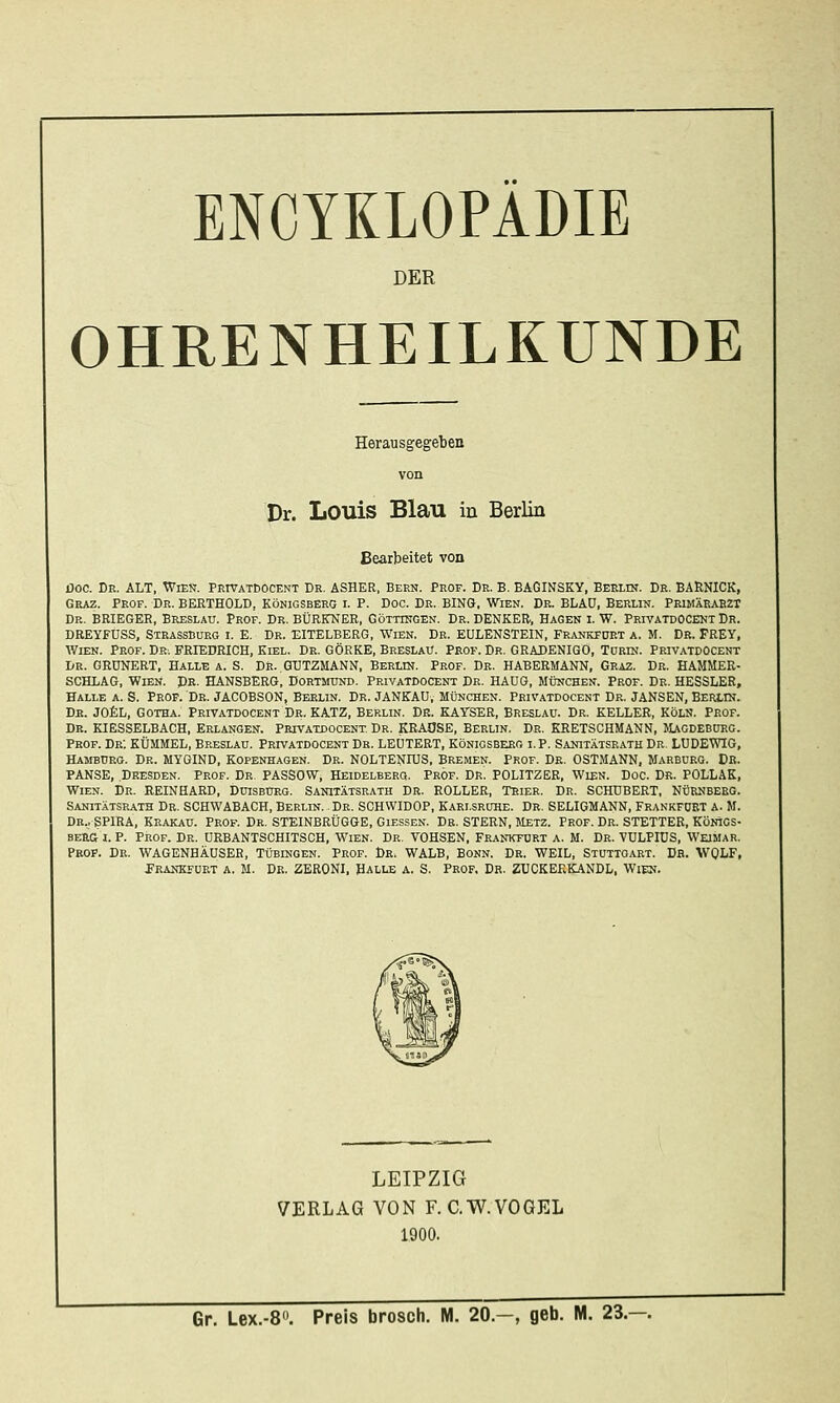 DER OHRENHEILKUNDE Herausgegeben von Dr. Louis Blau in Berlin Bearbeitet von DOC. De. alt, Wien. Privatdocent Dr. ASHER, Berk. Prof. Dr. B. BAGINSKY, Berlin. De. BARNICK, Graz. Prof. Dr. BERTHOLD, Königsberg i. P. Doc. De. BING. Wien. De. BLAD, Berlin. PeimXkaszt De. BRIEGER, Breslau. Prof. Dr. BÜRITNER, Göttingen. Dr. DENKER, Hagen i. W. PRrvATDOCENX Dr. DREYFUSS, StrassCürg i. E. Dr. EITELBERG, Wien. Dr. EULENSTEIN, Fr.vnkfoet a. M. Dr. FREY, Wien. Peof. Dei FRIEDRICH, Kiel. Dr. GÖRKE, Breslau. Prof. Dr. GRADENIGO, Torin. Privatdocent De. GRÜNERT, HALLE A. S. DR..GUTZMANN, BERLIN. Prof. De. HABERMANN, Geaz. Dr. HAMMER- SCHLAG, Wien. Dr. HANSBERG, Dortmund. Privatdocent Dr. HAüG, München. Prof. De. HESSLER, HALLE A. S. Prof. De. JACOBSON, Berlin. Dr. JANKAü, München. Privatdocent Dr. JANSEN, Berlin. De. J0£L, Gotha. Privatdocent Dr. KATZ, Berlin. Dk. KAYSER, Breslau. Dr. KELLER, Köln. Prof. Dr. KIESSELBACH, Belangen. Peivatdocent Dr. KRAUSE, Berlin. Dr. KRETSCHMANN, JUgdeborg. Prof. De; KÜMMEL, Breslau. Privatdocent Dr. LEÜTERT, Königsberg i.P. Sanitatsrath De. LUDEWIG, Hamburg. Dr. MYGIND, Kopenhagen. Dr. NOLTENIUS, BreiMen. Prof. De. OSTMANN, Marburg. De. PANSE, Dresden. Prof. De, PASSOW, Heidelbeeq. Prof. Dr. POLITZER, Wien. Doc. Dr. POLLAK, Wien. Dr. REINHARD, Duisburg. Sanitatsrath Dr. ROLLER, Trier. Dr. SCHUBERT, Nürnberg. Sanitatsrath Dr. SCHWABACH, Berlin. . Dr. SCHWIDOP, Karlsruhe. Dr. SELIGMANN, Frankfurt a. M. Dr.. SPIRA, Krakaü. Prof. Dr. STEINBRÜGGE, Giessen. De. STERN, Metz. Prof. Dr. STETTER, Könics- BERa I. P. Prof. Dr. URBANTSCHITSCH, Wien. Dr. TOHSEN, Frankfurt a. M. Dr. VULPIÜS, Weimar. Prof. Dr. WAGENHÄOSER, Tübingen. Prof. Dr. WALB, Bonn. Dr. WEIL, Stuttgart. Db. WQLF, Frankfurt a. M. De. ZERONI, Halle a. S. Prof. Dr. ZUCKEKKANDL, Wien. LEIPZIG VERLAG VON F. C.W.VOGEL 1900.