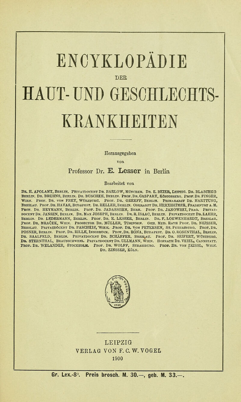 DER HAUT- UND GESCHLECHTS KRANKHEITEN Professor Dr. E. Lesser in Berlia Bearbeitet von De. H. ÄPOLANT, Berliu. Privatdocent Dr. BARLOW, München. Dr. E. BEIEH, T.-rrpnn. Dr. BLASCHKO Beklin. Dr. BRÜHNS, Berlin. Dr. BOSCHKE, Berlin. Peqf.Dr.CASPARY, Königsberg. Pbof.Dr.FINGER, Wien. Prof. Dr. von FREY, WtjEzBUEff. Prof. Dr. GRELEFF, Beruh. Primararzt Db. HARTTÜNG, Breslau. Prof. De. HA VAS, Bcdapest. Dr. HELLER, Beelin. Obesabzt Dr. HERXHEIMEE, Frakkfdrt a. M. Prof. Dr. HEYMANN, Berlin. Prof. Dr. JADASSOHN, Bern. Prof. Dr. JAüOWSKI, Prag-, Pbivat- docent Dr. JANSEN, Berlin. Dr. Max JOSEPH, Berlin. Dr. R. ISAAC, BERtrs. Privatdocent DB-tAEHR, Berlin. Dr. LEDERMANN, Berlin. Prof. De. E. LESSER, Berlin. Dr. F, LOEWENHARDT, Breslau. Prof. Dr. MRAÖEK, Wien. Prosectoe Dr. MÜLLER, Tübingen. Geh. Med. Eath Prof. Db, NEISSER, Breslau. PrivaxdOcent Db. PASCHKIS', 'Wiek. «Prof. Db. von PETERSEN, ST. Petersburg. Prof. De, POSNER, Berlin. Prof. Dr. RILLE, Innsbruck. Prof.Dr. EÖNA, Budapest. Db. 0. ROSENTHAL, Berlin, De. SAALFELD, BERLIN. Peivatdocent Dr. SCHÄFFER, Breslau. Prof. Dr. SEIFERT, ■Wüezburg. Db. STERNTHAL, Braunschweio. Peivatdocent Dr. DLLMANN, Wien. HofrathDe.VEIEL, Cannstatt. Prof. Db. WELANDER, Stockhoui. Prof. Dr. WOLFF, Steassburg. Peop. Dr. von ZEISSL, Wien, De. ZINSSER, Köln. LEIPZIG VERLAG VON F. C. W. VOGEL 1900