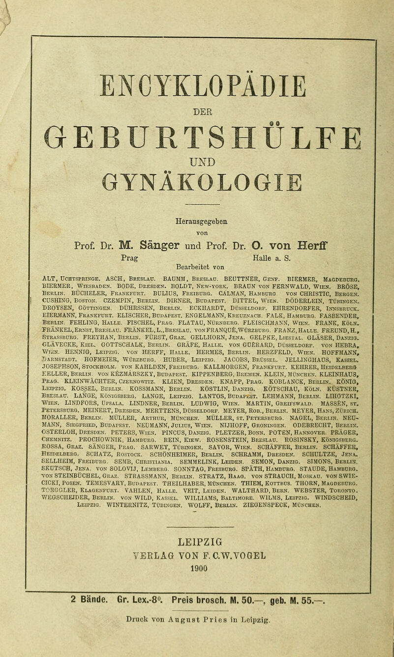 DER GEBURTSHÜLFE UND GYNÄKOLOGIE Heransgegebea von Prof. Dr. M. Sänger und Prof. Dr. O. von Herff Prag Halle a. S. Bearbeitet von ALT, UCHTSPRiNGE. ASCH, Breslau. BAüMM, Breslau. BEÜTTNER, Gent. BIERMER, MAGDEBcmo. BIERMER, Wiesbaden. BODE, Dresden. BOLDT, New-york. BRADN von FERNWALD, Wien. BRÖSE, Berlin. BÜCHELER, Frankfürt. BüLIDS, Freibdrg. CALMAN, Hambüko. von CHRISTIC, Bergen. CÜSHING, Boston. CZEMPIN, Berlin. DIRNER, Budapest. DITTEL, Wien. DÖDERLEIN, Tübingen. DROYSEN, GÖTTINGEN. DÜKRSSEN, Berlin. ECKHARDT, Düsseldorf. EHRENDORFER, Innsbruck. EIERMANN, Frankfurt. ELISCHER, Budapest. ENGELMANN, Kreuznach. FALK, Hamburg. FASBENDER, Berlin. FEHLING, Halle. FISCHEL, Prag. FLATAÜ, Nürnberg. FLEISCHMAN'N, Wien. FRANK, Köln. PRÄNKEL,Ernst,Breslau. FRÄNKEL,L.,Breslau. vonFRANQü£,Würzburg. FRANZ,Halle. FREUND,H., Strassburg. FREYHAN, Berlin. FÜRST, Graz. GELLHORN, Jena. GELPKE, Liestal. GLÄSER, Danzio. GLÄVECKE, Kiel. GOTTSCHALK, Berlin. GRÄFE, Halle, von GDERARD, Düsseldorf, von HEBRA, WisN. HENNIG, Leipzig, von HERFF, Halle. HERMES, Berlin. HERZFELD, Wien. HOFFMANN, .Oärmstadt. HOFMEIER, Würzbdkg. Hüber, Leipzig. JACOBS, Brüssel. JELLINGHADS, Kassel. JOSEPHSON, Stockholm, von KAHLDHN, Freiburg. KALLMORGEN, Frankfurt. KEHRER, Heidelberg KELLER, Berlin, von KfiZMÄRSZKY, Budapest. KIPPENBERG, Bremen. KLEIN, München. KLEINHAUS, Prag. KLEINWÄCHTER, Czernowitz. KLIEN, Dresden. KNAPP, Prag. KOBLANCK, Berlin. KÖNIG, Leipzig. KOSSEL, Berlin. KOSSMANN, Berlin. KÖSTLIN, Danzio. KÖTSCHAU, Köln. KÜSTNER, Breslau. LANGE, Königsberg. LANGE, Leipzig. LANTOS, Budapest. LEHMANN, Berlin. LIHOTZKI, •Wien. LINDFORS, üpsala. LINDNER, Berlin. LUDWIG, Wien. MARTIN, Greifswald. MASSfeN, st. Petersburg. MEINERT, Dresden. MERTTENS, Düsseldorf. MEYER, Rob., Berlin. MEYER, Hans, Zürich. MORALLER, Berlin. MÜLLER, Arthur, München. MÜLLER, st. Petersbüro. NAGEL, Berlin. NEü- MANN, Siegfried, Budapest. NEUMANN, Julius, Wien. NIJHOFF, Groningen. ODEBRECHT, Berlin. OSTERLOH, Dresden. PETERS, Wien. PINCÜS, Danzig. PLETZER, Bonn. POTEN, Hannover. PRÄGER, Chemnitz. PROCHOWNIK, Hamburg. REIN, Kiew. ROSENSTEIN, Breslau. ROSINSKY, Königsberg. BOSSA, Graz. SÄNGER, Prag. SARWEY, Tübingen. SAVOR, Wien. SCHÄFFER, Berlin. SCHÄFFEB, Heidelberg. SCHATZ, Rostock. SCHÖNHEIMER, Berlin. SCHRAMM, Dresden. SCHULTZE, Jen.v. EELLHEIM, Freidurg. SEMB, Curistiania. SEMMELINK, Leiden. SEMON, Danzig. SIMONS, Berlin. EKUTSCH, Jena, von SOLOVIJ, Lemberg. SONNTAG. Freiburo. SPÄTH, Hamburg. STAUDE, Hamburg. TON STEINBÜCHEL, Graz. STRASSMANN. Berlin. STRATZ, Haao. von STRAUCH, Moskau. VON SWIE- CICKI, Posen. TEMESVARY, Budapest. THEILHABER, München. THIEM, Kottbus. THORN, Magdeburg. TORGGLER, Klagenfurt. VAHLEN, Halle. VEIT, Leiden. WALTHARD, Bern. WEBSTER, Toronto. WEGSCHEIDER, Berlin, von WILD, Kassel. WILLIAMS, Baltimore. WILMS, Leipzig. WINDSCHEID, Leipzig. WINTERNITZ, Tüblngen. WOLFF, Berlin. ZIEOENSPECK, München. LEIPZIG VERLAG VON F. C.W.VOGEL 1900 2 Bände. Gr. Lex.-S. Preis brosch. M. 50.—, geb. M. 55.—.