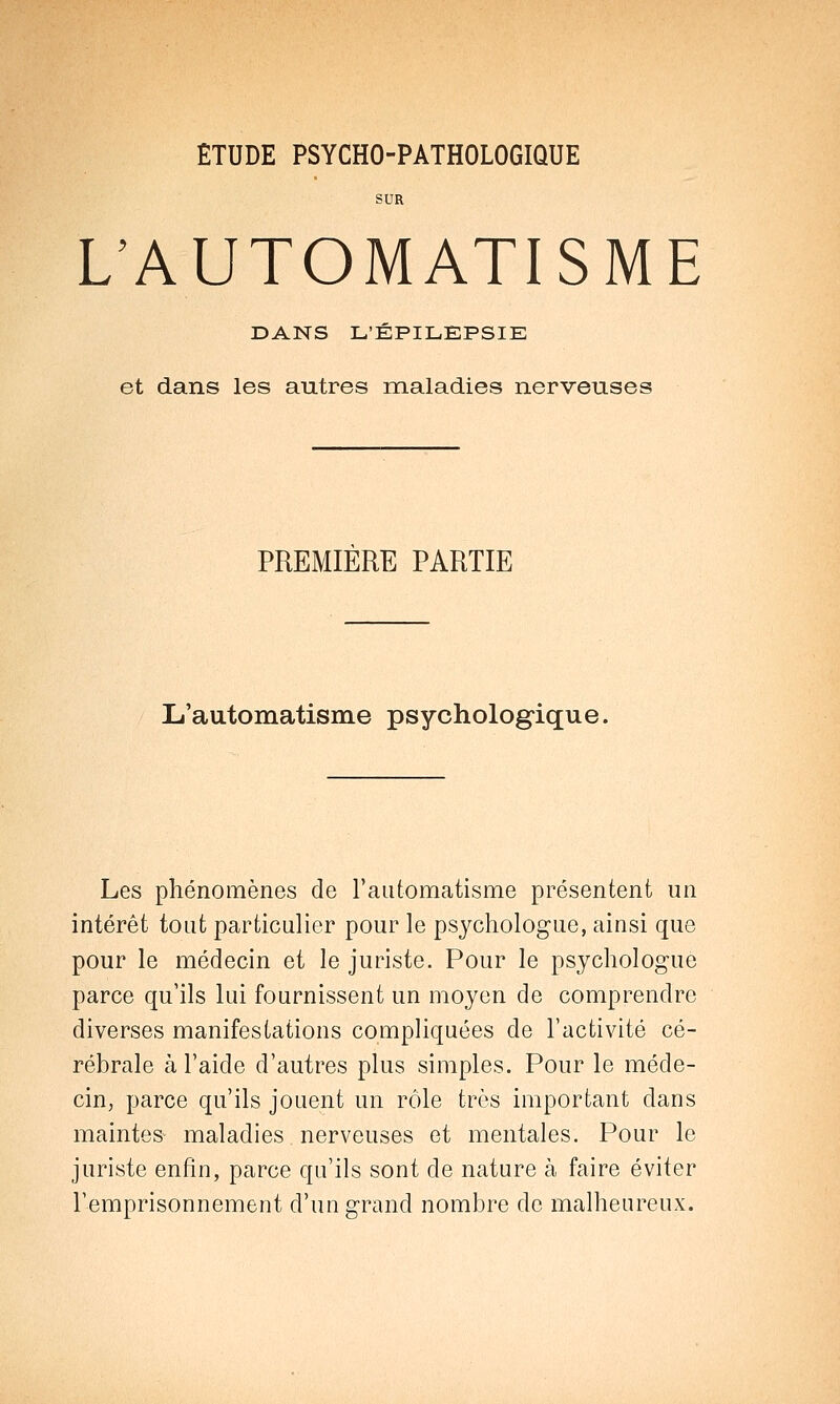 SUR L'AUTOMATISME DANS L'ÉPILEPSIE et dans les autres maladies nerveuses PREMIERE PARTIE L'automatisme psychologique, Les phénomènes de l'automatisme présentent un intérêt tout particulier pour le psychologue, ainsi que pour le médecin et le juriste. Pour le psychologue parce qu'ils lui fournissent un moyen de comprendre diverses manifestations compliquées de l'activité cé- rébrale à l'aide d'autres plus simples. Pour le méde- cin, parce qu'ils jouent un rôle très important dans maintes maladies nerveuses et mentales. Pour le juriste enfin, parce qu'ils sont de nature à faire éviter l'emprisonnement d'un grand nombre de malheureux.