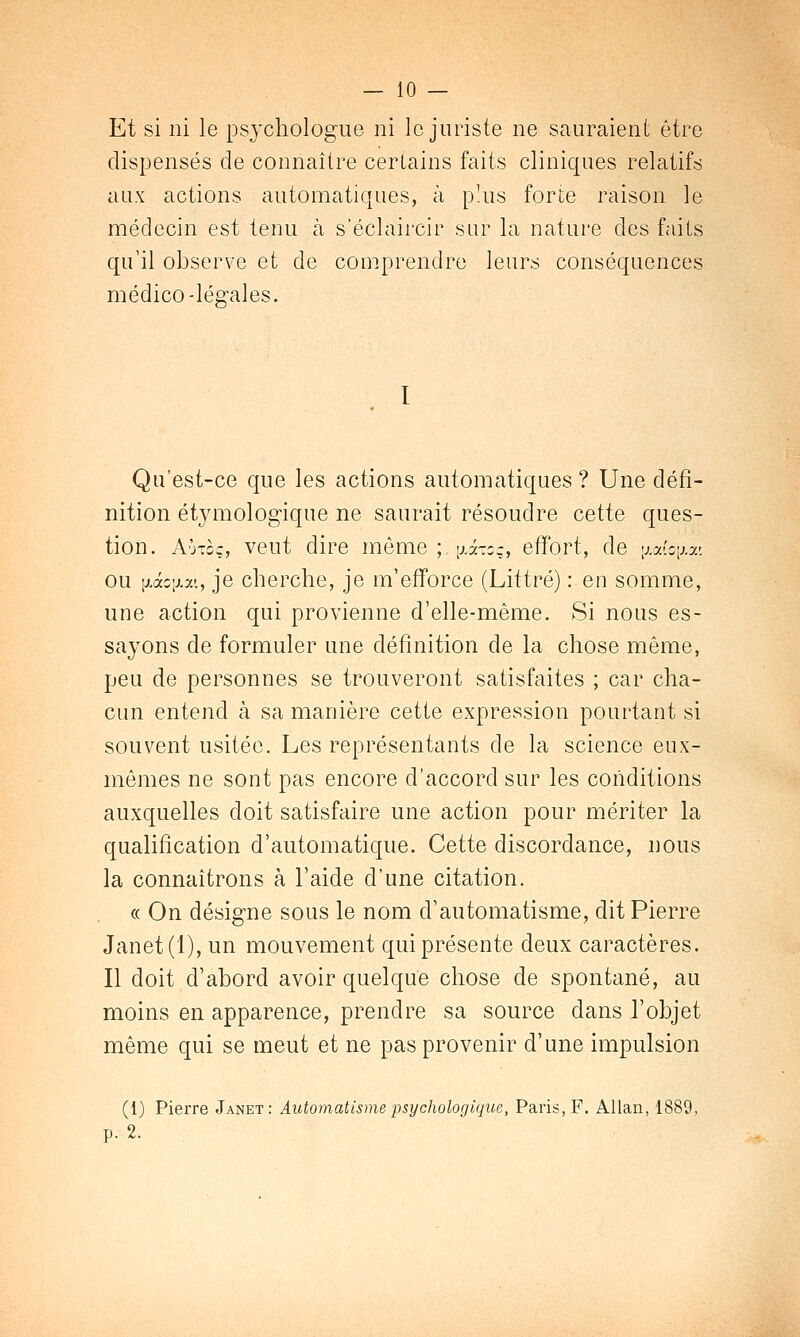 Et si ni le psychologue ni le juriste ne sauraient être dispensés de connaître certains faits cliniques relatifs aux actions automatiques, à plus forte raison le médecin est tenu à s'éclaircir sur la nature des faits qu'il observe et de comprendre leurs conséquences médico-légales. Qu'est-ce que les actions automatiques ? Une défi- nition étymologique ne saurait résoudre cette ques- tion. A'jtcç, veut dire môme ;,^<koq, effort, de \mio\w. ou \jAcy.w., je cherche, je m'efforce (Liftré) : en somme, une action qui provienne d'elle-même. Si nous es- sayons de formuler une définition de la chose même, peu de personnes se trouveront satisfaites ; car cha- cun entend à sa manière cette expression pourtant si souvent usitée. Les représentants de la science eux- mêmes ne sont pas encore d'accord sur les conditions auxquelles doit satisfaire une action pour mériter la qualification d'automatique. Cette discordance, nous la connaîtrons à l'aide d'une citation. « On désigne sous le nom d'automatisme, dit Pierre Janet(l), un mouvement qui présente deux caractères. Il doit d'abord avoir quelque chose de spontané, au moins en apparence, prendre sa source dans l'objet même qui se meut et ne pas provenir d'une impulsion (1) Pierre Janet: Automatisme psychologique, Paris, F. Allan, 1889, p. 2.