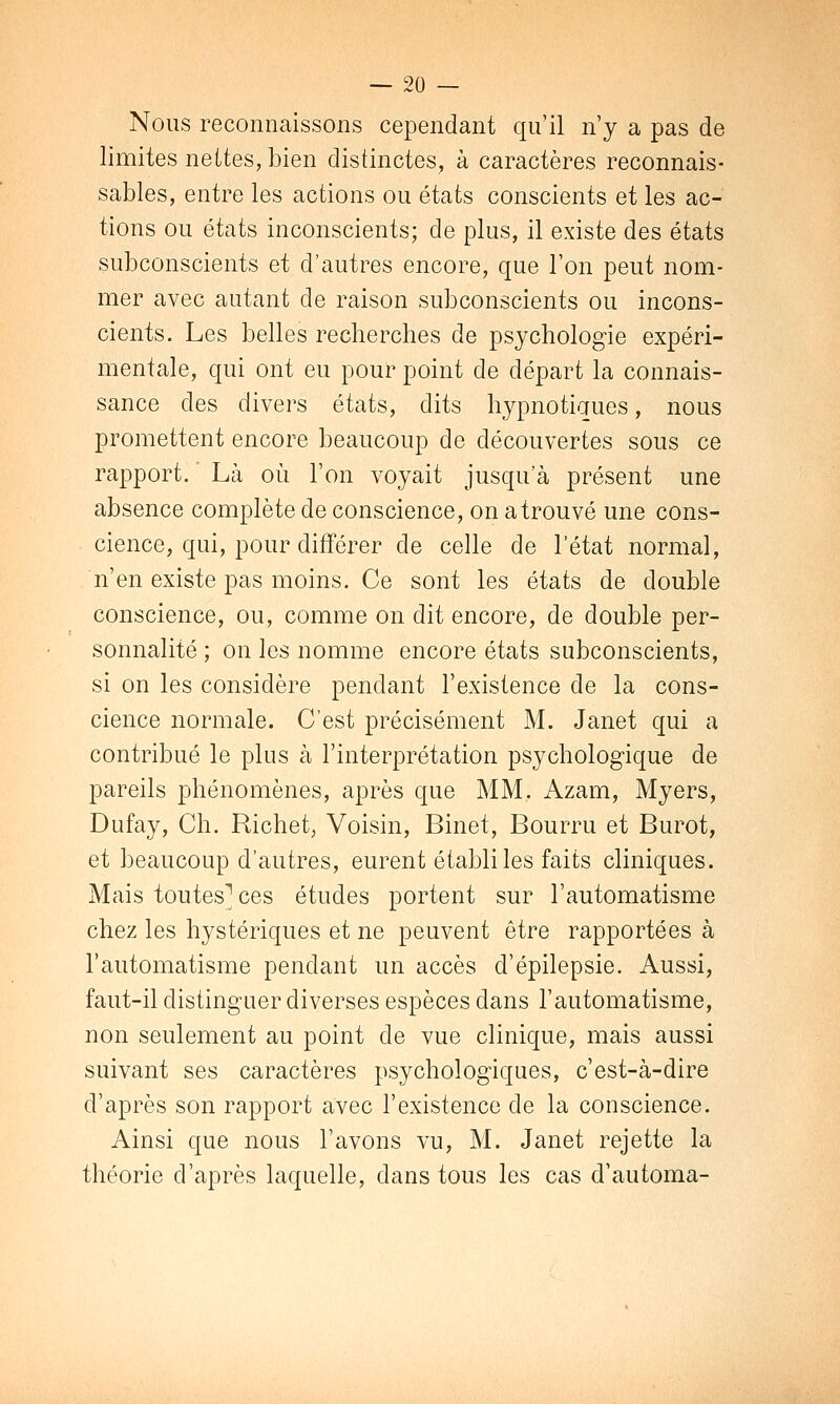 Nous reconnaissons cependant qu'il n'y a pas de limites nettes, bien distinctes, à caractères reconnais- sablés, entre les actions ou états conscients et les ac- tions ou états inconscients; de plus, il existe des états subconscients et d'autres encore, que Ton peut nom- mer avec autant de raison subconscients ou incons- cients. Les belles recherches de psychologie expéri- mentale, qui ont eu pour point de départ la connais- sance clés divers états, dits hypnotiques, nous promettent encore beaucoup de découvertes sous ce rapport. Là où l'on voyait jusqu'à présent une absence complète de conscience, on atrouvé une cons- cience, qui, pour différer de celle de l'état normal, n'en existe pas moins. Ce sont les états de double conscience, ou, comme on dit encore, de double per- sonnalité ; on les nomme encore états subconscients, si on les considère pendant l'existence de la cons- cience normale. C'est précisément M. Janet qui a contribué le plus à l'interprétation psychologique de pareils phénomènes, après que MM. Azam, Myers, Dufay, Ch. Richet, Voisin, Binet, Bourru et Burot, et beaucoup d'autres, eurent établi les faits cliniques. Mais toutes1 ces études portent sur l'automatisme chez les hystériques et ne peuvent être rapportées à l'automatisme pendant un accès d'épilepsie. Aussi, faut-il distinguer diverses espèces dans l'automatisme, non seulement au point de vue clinique, mais aussi suivant ses caractères psychologiques, c'est-à-dire d'après son rapport avec l'existence de la conscience. Ainsi que nous l'avons vu, M. Janet rejette la théorie d'après laquelle, dans tous les cas d'automa-