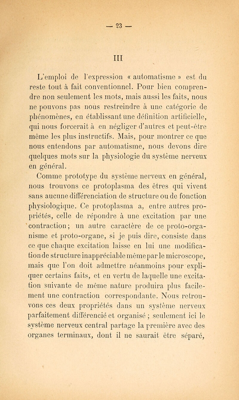 III L'emploi de l'expression « automatisme » est du reste tout à fait conventionnel. Pour bien compren- dre non seulement les mots, mais aussi les faits, nous ne pouvons pas nous restreindre à une catégorie de phénomènes, en établissant une définition artificielle, qui nous forcerait à en négliger d'autres et peut-être même les plus instructifs. Mais, pour montrer ce que nous entendons par automatisme, nous devons dire quelques mots sur la physiologie du système nerveux en général. Comme prototype du système nerveux en général, nous trouvons ce protoplasma des êtres qui vivent sans aucune différenciation de structure ou de fonction physiologique. Ce protoplasrna a, entre autres pro- priétés, celle de répondre à une excitation par une contraction; un autre caractère de ce proto-orga- nisme et proto-organe, si je puis dire, consiste dans ce que chaque excitation laisse en lui une modifica- tion de structure inappréciable mêmepar le microscope, mais que l'on doit admettre néanmoins pour expli- quer certains faits, et en vertu de laquelle une excita- tion suivante de même nature produira plus facile- ment une contraction correspondante. Nous retrou- vons ces deux propriétés dans un système nerveux parfaitement différencié et organisé ; seulement ici le système nerveux central partage la première avec des organes terminaux, dont il ne saurait être séparé,