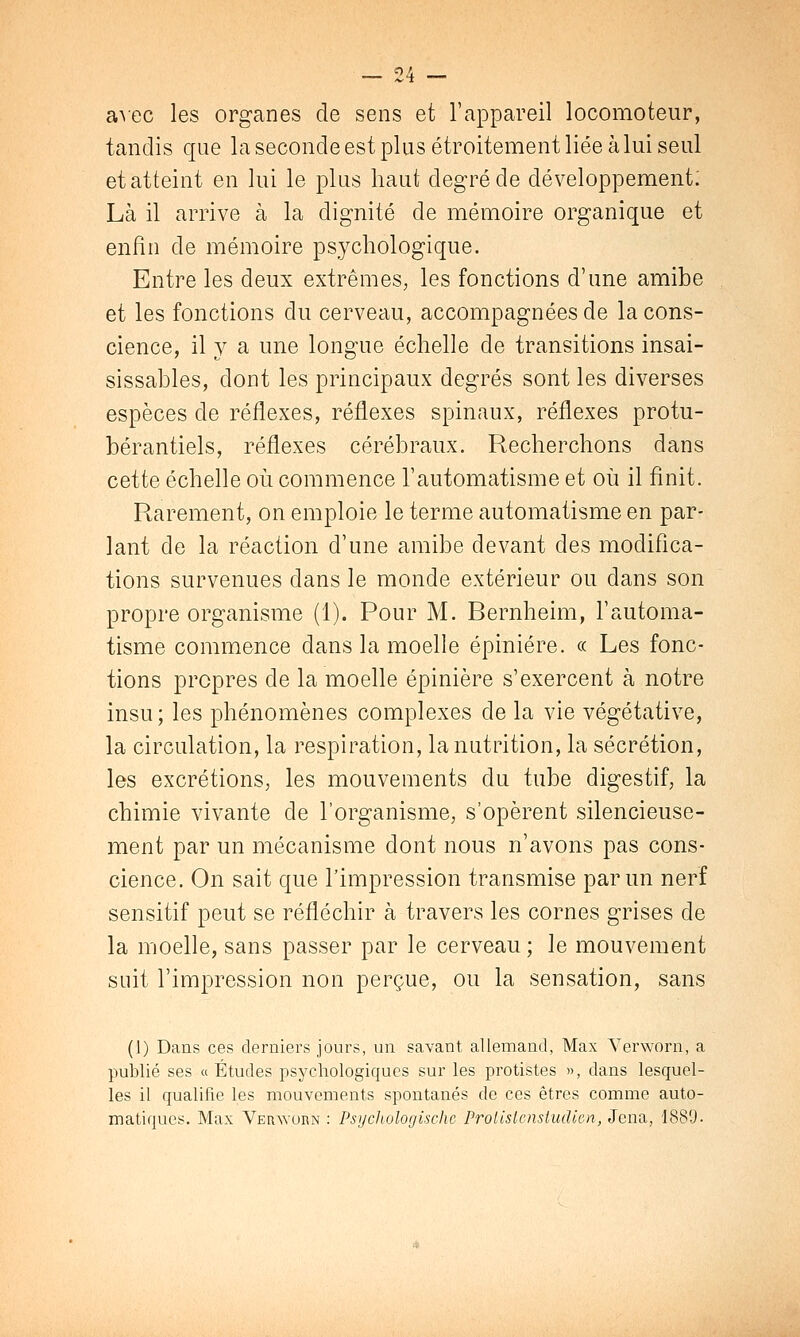 avec les organes de sens et l'appareil locomoteur, tandis que la seconde est plus étroitement liée à lui seul et atteint en lui le plus haut degré de développement: Là il arrive à la dignité de mémoire organique et enfin de mémoire psychologique. Entre les deux extrêmes, les fonctions d'une amibe et les fonctions du cerveau, accompagnées de la cons- cience, il y a une longue échelle de transitions insai- sissables, dont les principaux degrés sont les diverses espèces de réflexes, réflexes spinaux, réflexes protu- bérantiels, réflexes cérébraux. Recherchons dans cette échelle où commence l'automatisme et où il finit. Rarement, on emploie le terme automatisme en par- lant de la réaction d'une amibe devant des modifica- tions survenues dans le monde extérieur ou dans son propre organisme (1). Pour M. Bernheim, l'automa- tisme commence dans la moelle épiniére. « Les fonc- tions propres de la moelle épiniére s'exercent à notre insu; les phénomènes complexes de la vie végétative, la circulation, la respiration, la nutrition, la sécrétion, les excrétions, les mouvements du tube digestif, la chimie vivante de l'organisme, s'opèrent silencieuse- ment par un mécanisme dont nous n'avons pas cons- cience. On sait que l'impression transmise par un nerf sensitif peut se réfléchir à travers les cornes grises de la moelle, sans passer par le cerveau ; le mouvement suit l'impression non perçue, ou la sensation, sans (1) Dans ces derniers jours, un savant allemand, Max Verworn, a publié ses « Études psychologiques sur les protistes », dans lesquel- les il qualifie les mouvements spontanés de ces êtres comme auto- matiques. Max Verworn : Psychologische ProlislcnsiiuUen, Jcna, 1889.