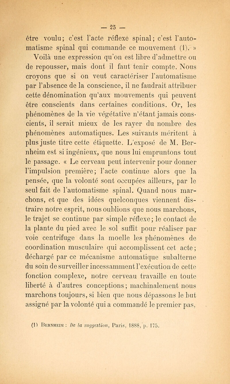 être voulu; c'est l'acte réflexe spinal; c'est l'auto- matisme spinal qui commande ce mouvement (1). » Voilà une expression qu'on est libre d'admettre ou de repousser, mais dont il faut tenir compte. Nous croyons que si on veut caractériser l'automatisme par l'absence de la conscience, il ne faudrait attribuer cette dénomination qu'aux mouvements qui peuvent être conscients dans certaines conditions. Or, les phénomènes de la vie végétative n'étant jamais cons- cients, il serait mieux de les rayer du nombre des phénomènes automatiques. Les suivants méritent à plus juste titre cette étiquette. L'exposé de M. Ber- nheim est si ingénieux, que nous lui empruntons tout le passage. « Le cerveau peut intervenir pour donner l'impulsion première; l'acte continue alors que la pensée, que la volonté sont occupées ailleurs, par le seul fait de l'automatisme spinal. Quand nous mar- chons, et que des idées quelconques viennent dis- traire notre esprit, nous oublions que nous marchons, le trajet se continue par simple réflexe; le contact de la plante du pied avec le sol suffit pour réaliser par voie centrifuge dans la moelle les phénomènes de coordination musculaire qui accomplissent cet acte ; déchargé par ce mécanisme automatique subalterne du soin de surveiller incessamment l'exécution de cette fonction complexe, notre cerveau travaille en toute liberté à d'autres conceptions ; machinalement nous marchons toujours, si bien que nous dépassons le but assigné par la volonté qui a commandé le premier pas, (i) Dernheim : De la suggestion, Paris, 1888,'p. 175.