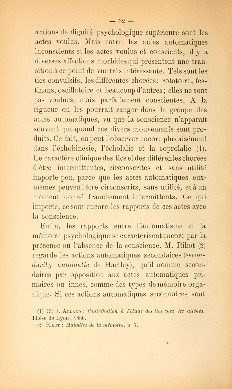 actions de dignité psychologique supérieure sont les actes voulus. Mais entre les actes automatiques inconscients et les actes voulus et conscients, il y a diverses affections morbides qui présentent une tran- sition à ce point de vue très intéressante. Tels sont les tics convulsifs, les différentes chorées: rotatoire, fes- tinans, oscillatoire et beaucoup d'autres; elles ne sont pas voulues, mais parfaitement conscientes. A la rigueur on les pourrait ranger dans le groupe des actes automatiques, vu que la conscience n'apparaît souvent que quand ces divers mouvements sont pro- duits. Ce fait, on peut l'observer encore plus aisément dans l'échokinésie, l'écholalie et la coprolalie (l). Le caractère clinique des tics et des différentes chorées d'être intermittentes, circonscrites et sans utilité importe peu, parce que les actes automatiques eux- mêmes peuvent être circonscrits, sans utilité, et à un moment donné franchement intermittents. Ce qui importe, ce sont encore les rapports de ces actes avec la conscience. Enfin, les rapports entre l'automatisme et la mémoire psychologique se caractérisent encore par la présence ou l'absence de la conscience. M. Ribot (2) regarde les actions automatiques secondaires (secon- darily automatic de Hartley), qu'il nomme secon- daires par opposition aux actes automatiques pri-, maires ou innés, comme des types de mémoire orga- nique. Si ces actions automatiques secondaires sont (1) Cf. J. Allard : Contribution à l'étude des tics chez les aliénés. Thèse de Lyon, 1886. (2) Ribot : Maladies de la mémoire, p. 7.