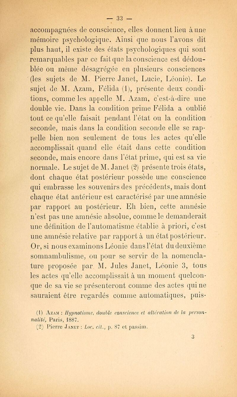 accompagnées de conscience, elles donnent lieu aune mémoire psychologique. Ainsi que nous l'avons dit plus haut, il existe des états psychologiques qui sont remarquables par ce fait que la conscience est dédou- blée ou même désagrégée en plusieurs consciences (les sujets de M. Pierre Janet, Lucie, Léonie). Le sujet de M. Azam, Félida (1), présente deux condi- tions, comme les appelle M. Azam, c'est-à-dire une double vie. Dans la condition prime Félida a oublié tout ce qu'elle faisait pendant l'état ou la condition seconde, mais dans la condition seconde elle se rap- pelle bien non seulement de tous les actes qu'elle accomplissait quand elle était dans cette condition seconde, mais encore dans l'état prime, qui est sa vie normale. Le sujet de M. Janet (2) présente trois états, dont chaque état postérieur possède une conscience qui embrasse les souvenirs des précédents, mais dont chaque état antérieur est caractérisé par une amnésie par rapport au postérieur. Eh bien, cette amnésie n'est pas une amnésie absolue, comme le demanderait une définition de l'automatisme établie à priori, c'est une amnésie relative par rapport à un état postérieur. Or, si nous examinons Léonie dans l'état du deuxième somnambulisme, ou pour se servir de la nomencla- ture proposée par M. Jules Janet, Léonie 3, tous les actes qu'elle accomplissait à un moment quelcon- que de sa vie se présenteront comme des actes qui ne sauraient être regardés comme automatiques, puis- Ci) Azam : Hypnotisme, double conscience et altération de la person- nalité, Paris, 1887. (2) Pierre Janet : Loc. cit., p. 87 et passim. 3