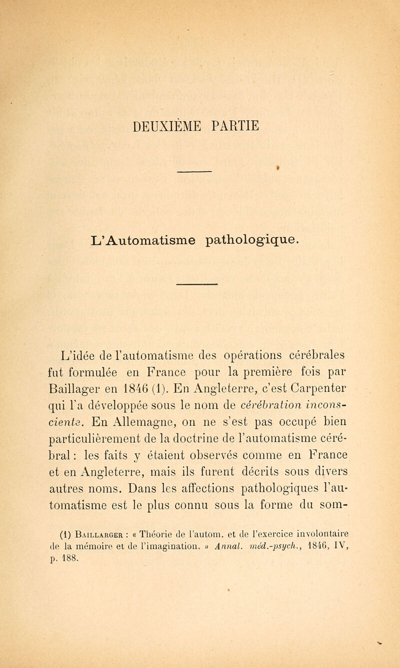 DEUXIÈME PARTIE L'Automatisme pathologique, L'idée de l'automatisme des opérations cérébrales fut formulée en France pour la première fois par Baillager en 1846 (1). En Angleterre, c'est Carpenter qui Ta développée sous le nom de cérébration incons- ciente. En Allemagne, on ne s'est pas occupé bien particulièrement de la doctrine de l'automatisme céré- bral : les faits y étaient observés comme en France et en Angleterre, mais ils furent décrits sous divers autres noms. Dans les affections pathologiques l'au- tomatisme est le plus connu sous la forme du som- (1) Baillarger : « Théorie de l'autom. et de l'exercice involontaire de la mémoire et de l'imagination. » Annal, méd.-psych., 1846, IV, p. 188.