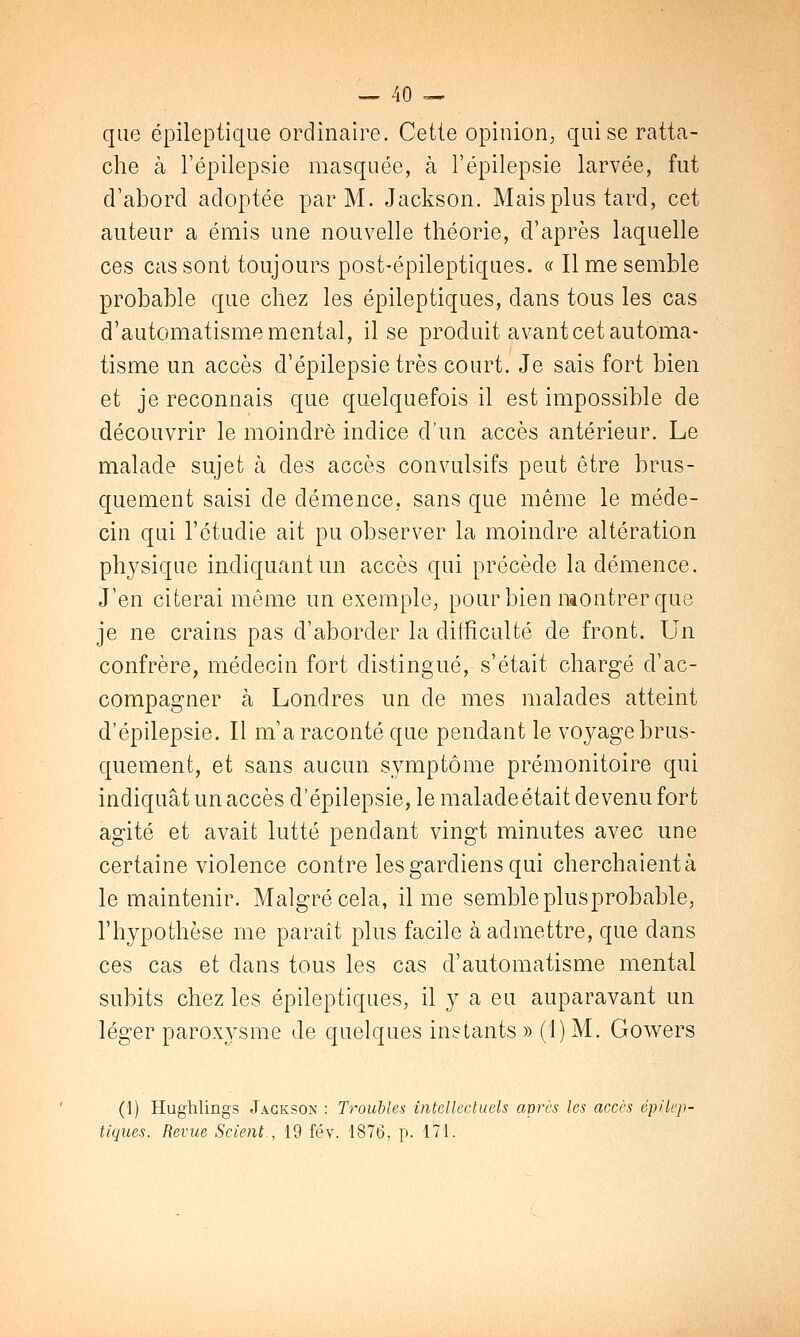 que épileptique ordinaire. Cette opinion, qui se ratta- che à l'épilepsie masquée, à l'épilepsie larvée, fut d'abord adoptée par M. Jackson. Mais plus tard, cet auteur a émis une nouvelle théorie, d'après laquelle ces cas sont toujours post-épileptiques. « Il me semble probable que chez les épileptiques, dans tous les cas d'automatisme mental, il se produit avant cet automa- tisme un accès d'épilepsie très court. Je sais fort bien et je reconnais que quelquefois il est impossible de découvrir le moindre indice d'un accès antérieur. Le malade sujet à des accès convulsifs peut être brus- quement saisi de démence, sans que même le méde- cin qui l'étudié ait pu observer la moindre altération physique indiquant un accès qui précède la démence. J'en citerai même un exemple, pour bien montrer que je ne crains pas d'aborder la difficulté de front. Un confrère, médecin fort distingué, s'était chargé d'ac- compagner à Londres un de mes malades atteint d'épilepsie. Il m'a raconté que pendant le voyage brus- quement, et sans aucun symptôme prémonitoire qui indiquât un accès d'épilepsie, le malade était devenu fort agité et avait lutté pendant vingt minutes avec une certaine violence contre les gardiens qui cherchaient à le maintenir. Malgré cela, il me sembleplusprobable, l'hypothèse me paraît plus facile à admettre, que dans ces cas et dans tous les cas d'automatisme mental subits chez les épileptiques, il y a eu auparavant un léger paroxysme de quelques instants » (1) M. Gowers (1) Hughlings Jackson : Troubles intellectuels après les accès épilep- tiques. Revue Scient., 19 fév. 1876, p. 171.