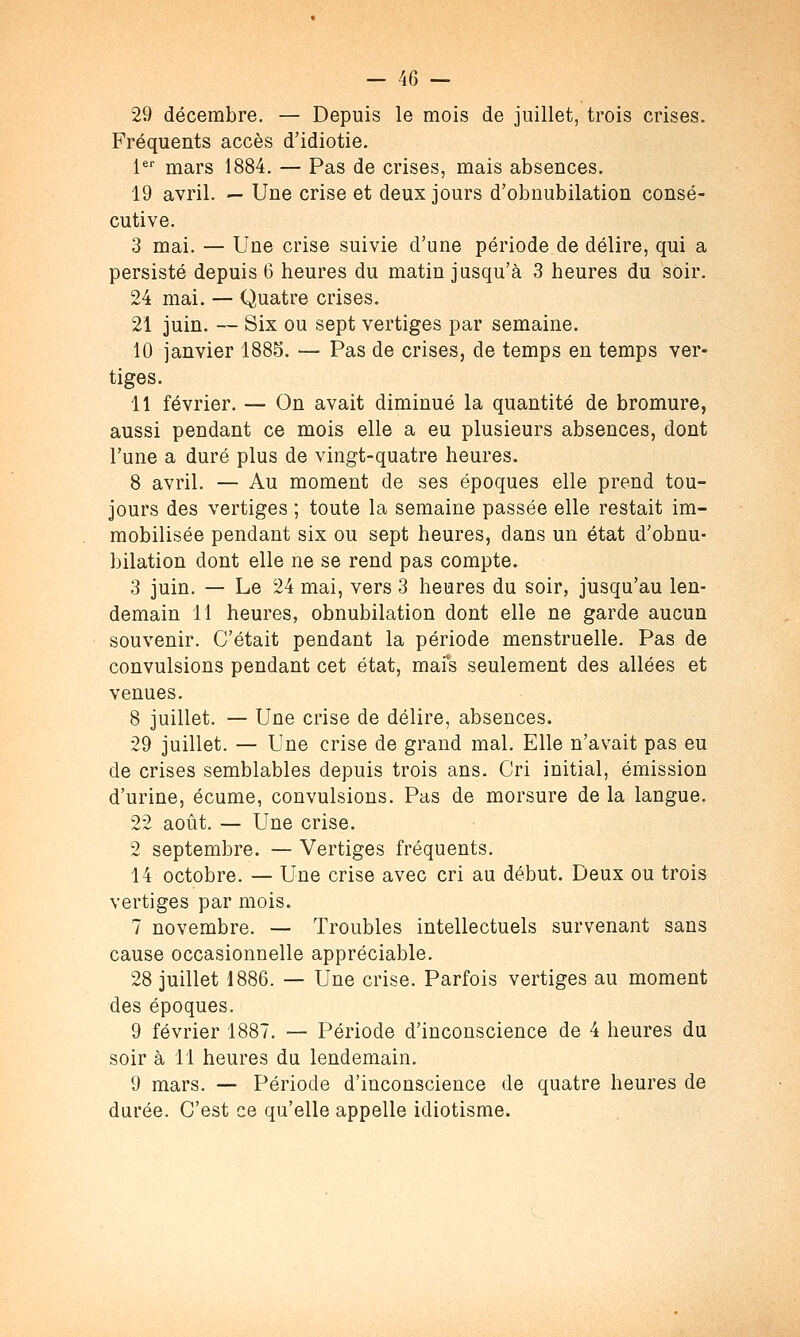 29 décembre. — Depuis le mois de juillet, trois crises. Fréquents accès d'idiotie. 1er mars 1884. — Pas de crises, mais absences. 19 avril. — Une crise et deux jours d'obnubilation consé- cutive. 3 mai. — Une crise suivie d'une période de délire, qui a persisté depuis 6 heures du matin jusqu'à 3 heures du soir. 24 mai. — Quatre crises. 21 juin. — Six ou sept vertiges par semaine. 10 janvier 1885. — Pas de crises, de temps en temps ver- tiges. 11 février. — On avait diminué la quantité de bromure, aussi pendant ce mois elle a eu plusieurs absences, dont l'une a duré plus de vingt-quatre heures. 8 avril. — Au moment de ses époques elle prend tou- jours des vertiges ; toute la semaine passée elle restait im- mobilisée pendant six ou sept heures, dans un état d'obnu- bilation dont elle ne se rend pas compte. 3 juin. — Le 24 mai, vers 3 heures du soir, jusqu'au len- demain 11 heures, obnubilation dont elle ne garde aucun souvenir. C'était pendant la période menstruelle. Pas de convulsions pendant cet état, mais seulement des allées et venues. 8 juillet. — Une crise de délire, absences. 29 juillet. — Une crise de grand mal. Elle n'avait pas eu de crises semblables depuis trois ans. Cri initial, émission d'urine, écume, convulsions. Pas de morsure de la langue. 22 août. — Une crise. 2 septembre. — Vertiges fréquents. 14 octobre. — Une crise avec cri au début. Deux ou trois vertiges par mois. 7 novembre. — Troubles intellectuels survenant sans cause occasionnelle appréciable. 28 juillet 1886. — Une crise. Parfois vertiges au moment des époques. 9 février 1887. — Période d'inconscience de 4 heures du soir à 11 heures du lendemain. 9 mars. — Période d'inconscience de quatre heures de durée. C'est ce qu'elle appelle idiotisme.