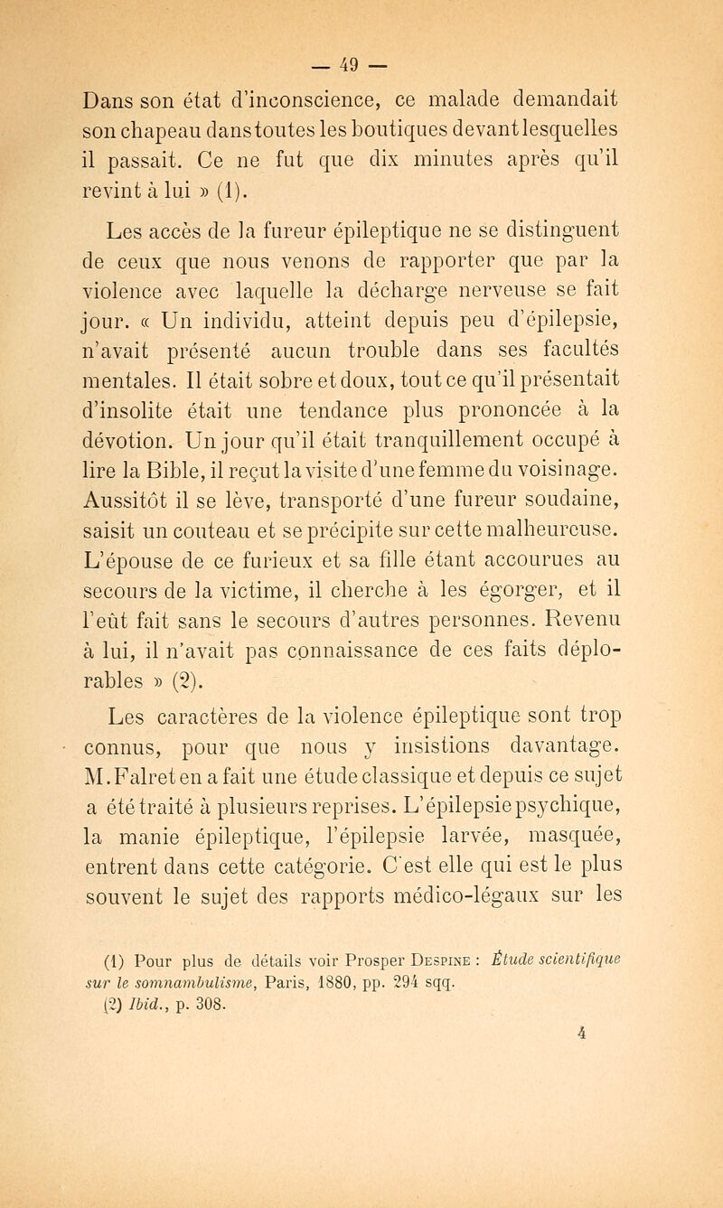 Dans son état d'inconscience, ce malade demandait son chapeau danstoutes les boutiques devant lesquelles il passait. Ce ne fut que dix minutes après qu'il revint à lui » (1). Les accès de la fureur épileptique ne se distinguent de ceux que nous venons de rapporter que par la violence avec laquelle la décharge nerveuse se fait jour. « Un individu, atteint depuis peu d'épilepsie, n'avait présenté aucun trouble dans ses facultés mentales. Il était sobre et doux, tout ce qu'il présentait d'insolite était une tendance plus prononcée à la dévotion. Un jour qu'il était tranquillement occupé à lire la Bible, il reçut la visite d'une femme du voisinage. Aussitôt il se lève, transporté d'une fureur soudaine, saisit un couteau et se précipite sur cette malheureuse. L'épouse de ce furieux et sa fille étant accourues au secours de la victime, il cherche à les égorger, et il l'eût fait sans le secours d'autres personnes. Revenu à lui, il n'avait pas connaissance de ces faits déplo- rables » (2). Les caractères de la violence épileptique sont trop connus, pour que nous y insistions davantage. M. Falret en a fait une étude classique et depuis ce sujet a été traité à plusieurs reprises. L'épilepsie psychique, la manie épileptique, l'épilepsie larvée, masquée, entrent dans cette catégorie. C'est elle qui est le plus souvent le sujet des rapports médico-légaux sur les (1) Pour plus de détails voir Prosper Despine : Étude scientifique sur le somnambulisme, Paris, 1880, pp. 294 sqq. (2) Ibid., p. 308. 4