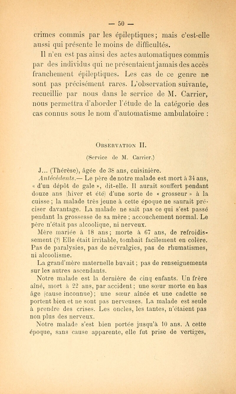 crimes commis par les épileptiques ; mais c'est-elle aussi qui présente le moins de difficultés. Il n'en est pas ainsi des actes automatiques commis par des individus qui ne présentaient jamais des accès franchement épileptiques. Les cas de ce genre ne sont pas précisément rares. L'observation suivante, recueillie par nous dans le service de M. Carrier, nous permettra d'aborder l'étude de la catégorie des cas connus sous le nom d'automatisme ambulatoire : Observation IL (Service de M. Carrier.) J... (Thérèse), âgée de 38 ans, cuisinière. Antécédents.— Le père de notre malade est mort à 34 ans, « d'un dépôt de gale », dit-elle. Il aurait souffert pendant douze ans (hiver et été) d'une sorte de « grosseur » à la cuisse ; la malade très jeune à cette époque ne saurait pré- ciser davantage. La malade ne sait pas ce qui s'est passé pendant la grossesse de sa mère ; accouchement normal. Le père n'était pas alcoolique, ni nerveux. Mère mariée à 18 ans; morte à 67 ans, de refroidis- sement (?) Elle était irritable, tombait facilement en colère. Pas de paralysies, pas de névralgies, pas de rhumatismes, ni alcoolisme. La grand'mère maternelle buvait ; pas de renseignements sur les autres ascendants. Notre malade est la dernière de cinq enfants. Un frère aîné, mort à 22 ans, par accident ; une sœur morte en bas âge (cause inconnue) ; une sœur aînée et une cadette se portent bien et ne sont pas nerveuses. La malade est seule à prendre des crises. Les oncles, les tantes, n'étaient pas non plus des nerveux. Notre malade s'est bien portée jusqu'à 10 ans. A cette époque, sans cause apparente, elle fut prise de vertiges,