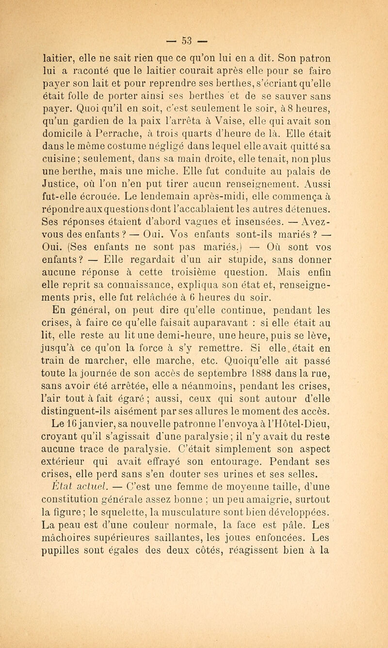 laitier, elle ne sait rien que ce qu'on lui en a dit. Son patron lui a raconté que le laitier courait après elle pour se faire payer son lait et pour reprendre ses berthes,s'écriant qu'elle était folle de porter ainsi ses berthes et de se sauver sans payer. Quoiqu'il en soit, c'est seulement le soir, à8 heures, qu'un gardien de la paix l'arrêta à Vaise, elle qui avait son domicile à Perrache, à trois quarts d'heure de là. Elle était dans le même costume négligé dans lequel elle avait quitté sa cuisine; seulement, dans sa main droite, elle tenait, non plus une berthe, mais une miche. Elle fut conduite au palais de Justice, où l'on n'en put tirer aucun renseignement. Aussi fut-elle écrouée. Le lendemain après-midi, elle commença à répondreauxquestionsdont l'accablaient les autres détenues. Ses réponses étaient d'abord vagues et insensées. — Avez- vous des enfants ?—Oui. Vos enfants sont-ils mariés? — Oui. (Ses enfants ne sont pas mariés.) — Où sont vos enfants ? — Elle regardait d'un air stupide, sans donner aucune réponse à cette troisième question. Mais enfin elle reprit sa connaissance, expliqua son état et, renseigne- ments pris, elle fut relâchée à 6 heures du soir. En général, on peut dire qu'elle continue, pendant les crises, à faire ce qu'elle faisait auparavant : si elle était au lit, elle reste au lit une demi-heure, une heure, puis se lève, jusqu'à ce qu'on la force à s'y remettre. Si elle.était en train de marcher, elle marche, etc. Quoiqu'elle ait passé toute la journée de son accès de septembre 1888 dans la rue, sans avoir été arrêtée, elle a néanmoins, pendant les crises, l'air tout à fait égaré ; aussi, ceux qui sont autour d'elle distinguent-ils aisément par ses allures le moment des accès. Le 16 janvier, sa nouvelle patronne l'envoya à l'Hôtel-Dieu, croyant qu'il s'agissait d'une paralysie ; il n'y avait du reste aucune trace de paralysie. C'était simplement son aspect extérieur qui avait effrayé son entourage. Pendant ses crises, elle perd sans s'en douter ses urines et ses selles. État actuel. — C'est une femme de moyenne taille, d'une constitution générale assez bonne ; un peu amaigrie, surtout la figure; le squelette, la musculature sont bien développées. La peau est d'une couleur normale, la face est pâle. Les mâchoires supérieures saillantes, les joues enfoncées. Les pupilles sont égales des deux côtés, réagissent bien à la