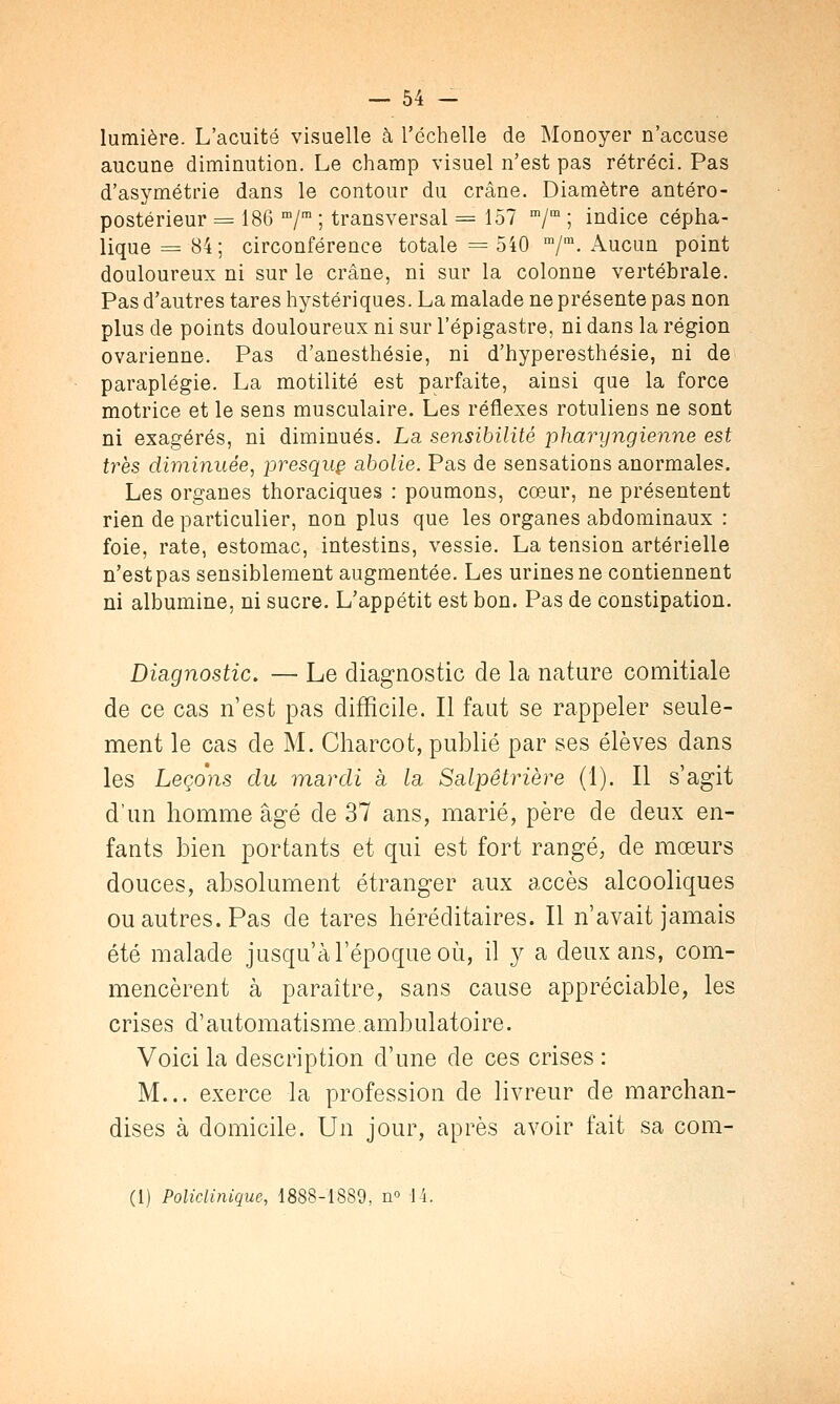 lumière. L'acuité visuelle à l'échelle de Monoyer n'accuse aucune diminution. Le champ visuel n'est pas rétréci. Pas d'asymétrie dans le contour du crâne. Diamètre antéro- postérieur = 186 m/m ; transversal = 157 m/m ; indice cépha- lique = 84; circonférence totale = 540 m/m. Aucun point douloureux ni sur le crâne, ni sur la colonne vertébrale. Pas d'autres tares hystériques. La malade ne présente pas non plus de points douloureux ni sur l'épigastre, ni dans la région ovarienne. Pas d'anesthésie, ni d'hyperesthésie, ni de paraplégie. La motilité est parfaite, ainsi que la force motrice et le sens musculaire. Les réflexes rotuliens ne sont ni exagérés, ni diminués. La sensibilité pharyngienne est très diminuée, presquç abolie. Pas de sensations anormales. Les organes thoraciques : poumons, cœur, ne présentent rien de particulier, non plus que les organes abdominaux : foie, rate, estomac, intestins, vessie. La tension artérielle n'estpas sensiblement augmentée. Les urines ne contiennent ni albumine, ni sucre. L'appétit est bon. Pas de constipation. Diagnostic. — Le diagnostic de la nature comitiale de ce cas n'est pas difficile. Il faut se rappeler seule- ment le cas de M. Charcot, publié par ses élèves dans les Leçons du mardi à la, Scilpêtrière (1). Il s'agit d'un homme âgé de 37 ans, marié, père de deux en- fants bien portants et qui est fort rangé, de mœurs douces, absolument étranger aux accès alcooliques ou autres. Pas de tares héréditaires. Il n'avait jamais été malade jusqu'à l'époque où, il y a deux ans, com- mencèrent à paraître, sans cause appréciable, les crises d'automatisme.ambulatoire. Voici la description d'une de ces crises : M... exerce la profession de livreur de marchan- dises à domicile. Un jour, après avoir fait sa com- (1) Policlinique, 1888-1889, n° 14.