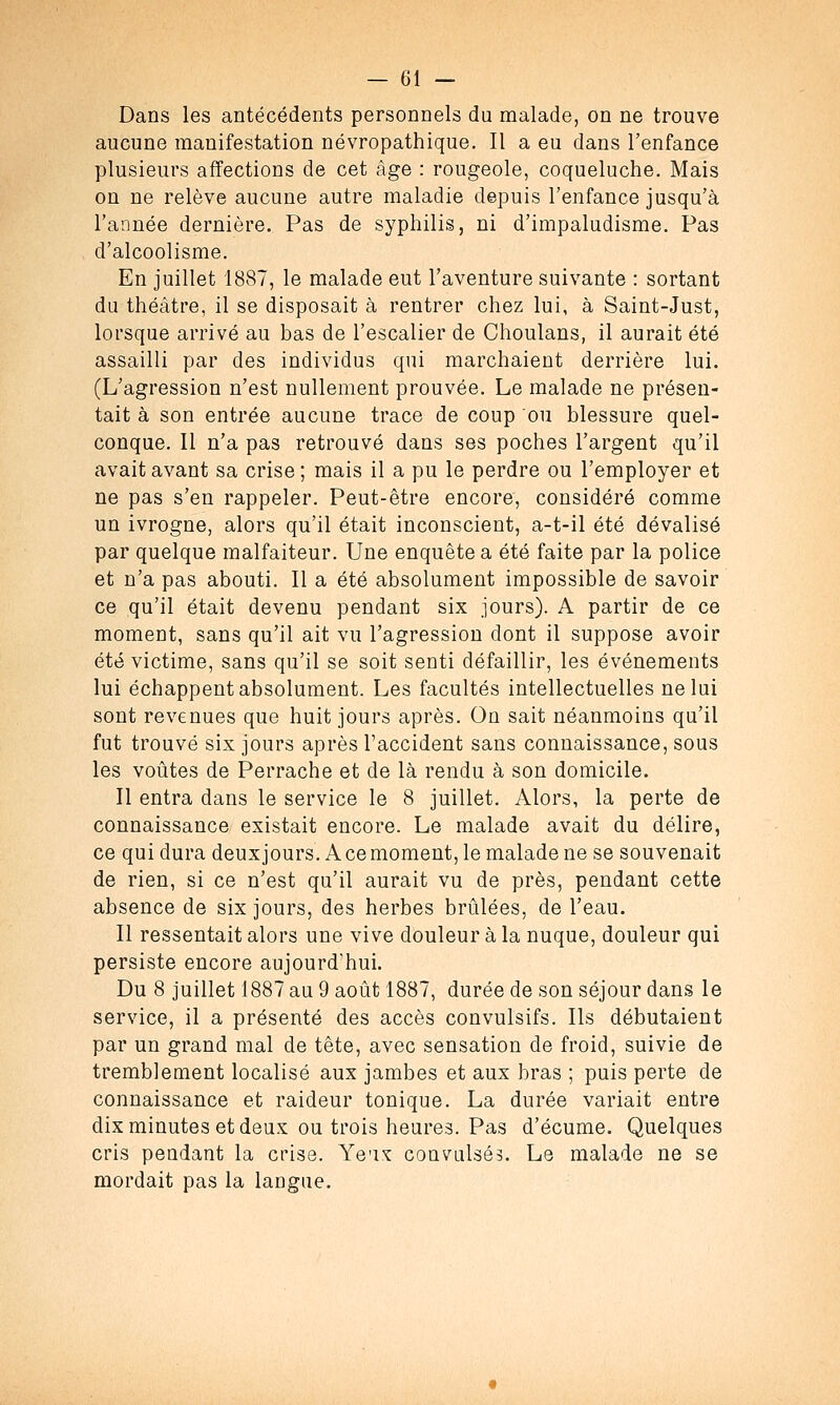 Dans les antécédents personnels du malade, on ne trouve aucune manifestation névropathique. Il a eu dans l'enfance plusieurs affections de cet âge : rougeole, coqueluche. Mais on ne relève aucune autre maladie depuis l'enfance jusqu'à l'année dernière. Pas de syphilis, ni d'impaludisme. Pas d'alcoolisme. En juillet 1887, le malade eut l'aventure suivante : sortant du théâtre, il se disposait à rentrer chez lui, à Saint-Just, lorsque arrivé au bas de l'escalier de Choulans, il aurait été assailli par des individus qui marchaient derrière lui. (L'agression n'est nullement prouvée. Le malade ne présen- tait à son entrée aucune trace de coup ou blessure quel- conque. Il n'a pas retrouvé dans ses poches l'argent qu'il avait avant sa crise ; mais il a pu le perdre ou l'employer et ne pas s'en rappeler. Peut-être encore, considéré comme un ivrogne, alors qu'il était inconscient, a-t-il été dévalisé par quelque malfaiteur. Une enquête a été faite par la police et n'a pas abouti. Il a été absolument impossible de savoir ce qu'il était devenu pendant six jours). A partir de ce moment, sans qu'il ait vu l'agression dont il suppose avoir été victime, sans qu'il se soit senti défaillir, les événements lui échappent absolument. Les facultés intellectuelles ne lui sont revenues que huit jours après. On sait néanmoins qu'il fut trouvé six jours après l'accident sans connaissance, sous les voûtes de Perrache et de là rendu à son domicile. Il entra dans le service le 8 juillet. Alors, la perte de connaissance existait encore. Le malade avait du délire, ce qui dura deux jours. A ce moment, le malade ne se souvenait de rien, si ce n'est qu'il aurait vu de près, pendant cette absence de six jours, des herbes brûlées, de l'eau. Il ressentait alors une vive douleur à la nuque, douleur qui persiste encore aujourd'hui. Du 8 juillet 1887 au 9 août 1887, durée de son séjour dans le service, il a présenté des accès convulsifs. Ils débutaient par un grand mal de tête, avec sensation de froid, suivie de tremblement localisé aux jambes et aux bras ; puis perte de connaissance et raideur tonique. La durée variait entre dix minutes et deux ou trois heures. Pas d'écume. Quelques cris pendant la crise. Yeux convulsés. Le malade ne se mordait pas la langue.