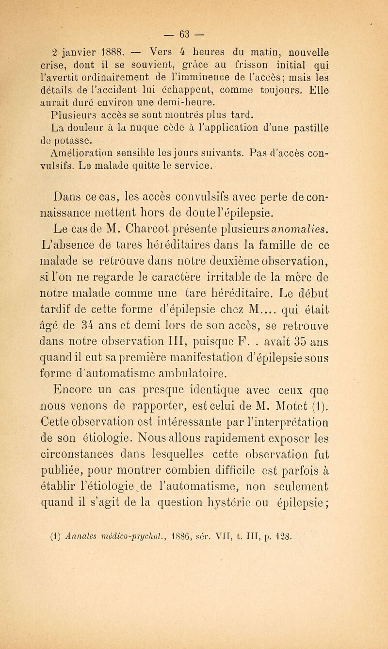 2 janvier 1888. — Vers 4 heures du matin, nouvelle crise, dont il se souvient, grâce au frisson initial qui l'avertit ordinairement de l'imminence de l'accès; mais les détails de l'accident lui échappent, comme toujours. Elle aurait duré environ une demi-heure. Plusieurs accès se sont montrés plus tard. La douleur à la nuque cède à l'application d'une pastille de potasse. Amélioration sensible les jours suivants. Pas d'accès con- vulsifs. Le malade quitte le service. Dans ce cas, les accès convulsifs avec perte de con- naissance mettent hors de doutel'épilepsie. Le cas de M. Charcot présente plusieurs anomalies. L'absence de tares héréditaires dans la famille de ce malade se retrouve dans notre deuxième observation, si l'on ne regarde le caractère irritable de la mère de notre malade comme une tare héréditaire. Le début tardif de cette forme d'épilepsie chez M.... qui était âgé de 34 ans et demi lors de son accès, se retrouve dans notre observation III, puisque F. . avait 35 ans quand il eut sa première manifestation d'épilepsie sous forme d'automatisme ambulatoire. Encore un cas presque identique avec ceux que nous venons de rapporter, est celui de M. Motet (1). Cette observation est intéressante par l'interprétation de son étiologie. Nous allons rapidement exposer les circonstances dans lesquelles cette observation fut publiée, pour montrer combien difficile est parfois à établir l'étiologie de l'automatisme, non seulement quand il s'agit de la question hystérie ou épilepsie; (1) Annales mëdico-psychol., 1886, sér. VII, t. III, p. 128.