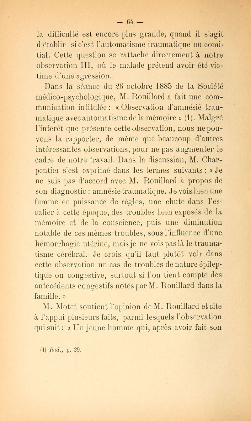 la difficulté est encore plus grande, quand il s'agit d'établir si c'est l'automatisme traumatique ou comi- tial. Cette question se rattache directement à notre observation III, où le malade prétend avoir été vic- time d'une agression. Dans la séance du 26 octobre 1885 de la Société médico-psychologique, M. Rouiïlard a fait une com- munication intitulée : ce Observation d'amnésie trau- matique avec automatisme de la mémoire » (1). Malgré l'intérêt que présente cette observation, nous ne pou- vons la rapporter, de même que beaucoup d'autres intéressantes observations, pour ne pas augmenter le cadre de notre travail. Dans la discussion, M. Char- pentier s'est exprimé dans les termes suivants: «Je ne suis pas d'accord avec M. Rouiïlard à propos de son diagnostic: amnésie traumatique. Je vois bien une femme en puissance de règles, une chute dans l'es- calier à cette époque, des troubles bien exposés de la mémoire et de la conscience, puis une diminution notable de ces mêmes troubles, sous l'influence d'une hémorrhagie utérine, mais je ne vois pas là le trauma- tisme cérébral. Je crois qu'il faut plutôt voir dans cette observation un cas de troubles de nature épilep- tique ou congestive, surtout si l'on tient compte des antécédents congestifs notés par M. Rouiïlard dans la famille. » M. Motet soutient l'opinion de M. Rouiïlard et cite à l'appui plusieurs faits, parmi lesquels l'observation qui suit : « Un jeune homme qui, après avoir fait son (1) lbid., p. 39.