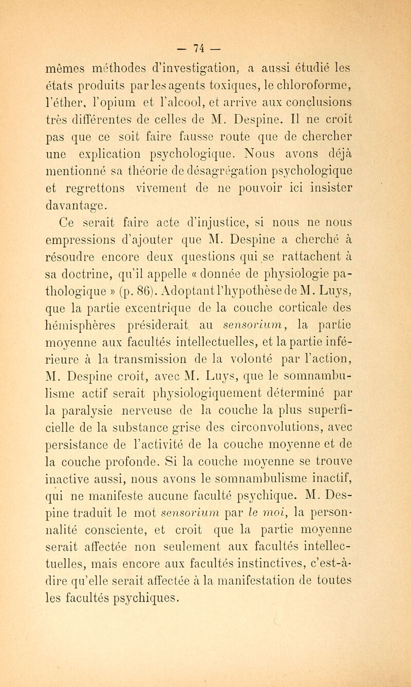 mêmes méthodes d'investigation, a aussi étudié les états produits par les agents toxiques, le chloroforme, l'éther, l'opium et l'alcool, et arrive aux conclusions très différentes de celles de M. Despine. Il ne croit pas que ce soit faire fausse route que de chercher une explication psychologique. Nous avons déjà mentionné sa théorie de désagrégation psychologique et regrettons vivement de ne pouvoir ici insister davantage. Ce serait faire acte d'injustice, si nous ne nous empressions d'ajouter que M. Despine a cherché à résoudre encore deux questions qui se rattachent à sa doctrine, qu'il appelle « donnée de physiologie pa- thologique » (p. 86). Adoptant l'hypothèse de M. Luys, que la partie excentrique de la couche corticale des hémisphères présiderait au sensorium, la partie moyenne aux facultés intellectuelles, et la partie infé- rieure à la transmission de la volonté par l'action, M. Despine croit, avec M. Luys, que le somnambu- lisme actif serait physiologiquement déterminé par la paralysie nerveuse de la couche la plus superfi- cielle de la substance grise des circonvolutions, avec persistance de l'activité de la couche moyenne et de la couche profonde. Si la couche moyenne se trouve inactive aussi, nous avons le somnambulisme inactif, qui ne manifeste aucune faculté psychique. M. Des- pine traduit le mot sensorium par le moi, la person- nalité consciente, et croit que la partie moyenne serait affectée non seulement aux facultés intellec- tuelles, mais encore aux facultés instinctives, c'est-à- dire qu'elle serait affectée à la manifestation de toutes les facultés psychiques.