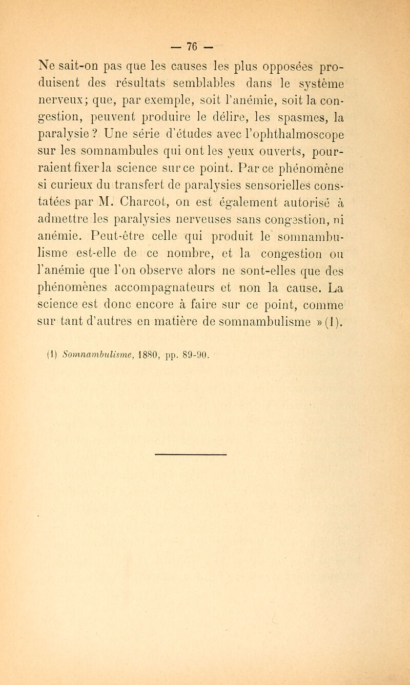 Ne sait-on pas que les causes les plus opposées pro- duisent des résultats semblables dans le système nerveux; que, par exemple, soit l'anémie, soit la con- gestion, peuvent produire le délire, les spasmes, la paralysie ? Une série d'études avec l'ophthalmoscope sur les somnambules qui ont les yeux ouverts, pour- raient fixer la science sur ce point. Parce phénomène si curieux du transfert de paralysies sensorielles cons- tatées par M. Charcot, on est également autorisé à admettre les paralysies nerveuses sans congestion, ni anémie. Peut-être celle qui produit le somnambu- lisme est-elle de ce nombre, et la congestion ou l'anémie que Ton observe alors ne sont-elles que des phénomènes accompagnateurs et non la cause. La -science est donc encore à faire sur ce point, comme sur tant d'autres en matière de somnambulisme » (1). (1) Somnambulisme, 1880, pp. 89-90.