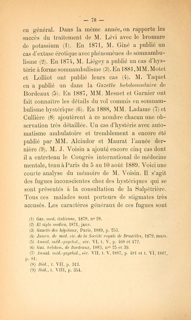 — /» — en général. Dans la même année, on rapporte les succès du traitement de M. Lévi avec le bromure de potassium (1). En 1871, M. Giné a publié un cas d'extase erotique avec phénomènes de somnambu- lisme (2). En 1874, M. Liégey a publié un cas d'hys- térie à forme somnambulisme (3). En 1881, MM. Motet et Lolliot ont publié leurs cas (4). M. Taquet en a publié un dans la Gazette hebdomadaire de Bordeaux (5). En 1887, MM. Mesnet et Garnier ont fait connaître les détails du vol commis en somnam- bulisme hystérique (6). En 1888, MM. Ladame (7) et Cullière (8) ajoutèrent à ce nombre chacun une ob- servation très détaillée. Un cas d'hystérie avec auto- matisme ambulatoire et tremblement a encore été publié par MM. Alcindor et Maurat l'année der- nière (9). M. J. Voisin a ajouté encore cinq cas dont il a entretenu le Congrès international de médecine mentale, tenu à Paris du 5 au 10 août 1889. Voici une courte analyse du mémoire de M. Voisin. Il s'agit des fugues inconscientes chez des hystériques qui se sont présentés à la consultation de la Salpêtrière. Tous ces malades sont porteurs de stigmates très accusés. Les caractères généraux de ces fugues sont (1) Gaz. med. italienne, 1870, n° 28. (2) El siglo medico, 1871, janv. (3) Gazette des hôpitaux,Paris, 1889, p. 253. (4) Journ. de méd. etc. de la Société royale de Bruxelles, 1879, mars. (5) Annal, méd.-psychol., sér. VI, t. V, p. 468 et 472. (6) Gaz. hebdom. de Bordeaux, 1883, nos 25 et 39. (7) Annal, méd.-psychol., sér. VII, t. V, 1887, p. 481 et t. VI, 1887, p. 81. (8) Ibid., t. VII, p. 313. (9) Ibid., t. VIII, p. 354.