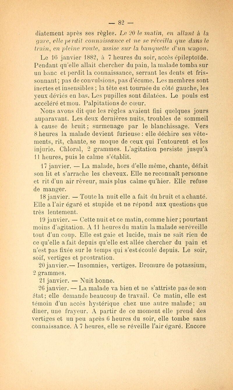 diatement après ses règles. Le 20 le matin, en allant à la gare, elle perdit connaissance et ne se réveilla que dans le train, en pleine route, assise sur la banquette cVun wagon. Le 16 janvier 1882, à 7 heures du soir, accès épileptoïde. Pendant qu'elle allait chercher du pain, la malade tomba sur un banc et perdit la connaissance, serrant les dents et fris- sonnant; pas de convulsions, pas d'écume. Les membres sont inertes et insensibles ; la tête est tournée du côté gauche, les yeux déviés en bas. Les pupilles sont dilatées. Le pouls est accéléré et mou. Palpitations de cœur. Nous avons dit que les règles avaient fini quelques jours auparavant. Les deux dernières nuits, troubles de sommeil à cause de bruit ; surmenage par le blanchissage. Vers 8 heures la malade devient furieuse: elle déchire ses vête- ments, rit, chante, se moque de ceux qui l'entourent et lès injurie. Chloral, 2 grammes. L'agitation persiste jusqu'à 11 heures, puis le calme s'établit. 17 janvier. — La malade, hors d'elle même, chante, défait son lit et s'arrache les cheveux. Elle ne reconnaît personne et rit d'un air rêveur, mais plus calme qu'hier. Elle refuse de manger. 18 janvier. — Toute la nuit elle a fait du bruit et a chanté. Elle a l'air égaré et stupide et ne répond aux questions que très lentement. 19 janvier. — Cette nuit et ce matin, comme hier ; pourtant moins d'agitation. A 11 heures du matin la malade seréveille tout d'un coup. Elle est gaie et lucide, mais ne sait rien de ce qu'elle a fait depuis qu'elle est allée chercher du pain et n'est pas fixée sur le temps qui s'est écoulé depuis. Le soir, soif, vertiges et prostration. 20 janvier.— Insomnies, vertiges. Bromure de potassium, 2 grammes. 21 janvier. — Nuit bonne. 26 janvier. — La malade va bien et ne s'attriste pas de son état; elle demande beaucoup de travail. Ce matin, elle est témoin d'un accès hystérique chez une autre malade ; au dîner, une frayeur. A partir de ce moment elle prend des vertiges et un peu après 6 heures du soir, elle tombe sans