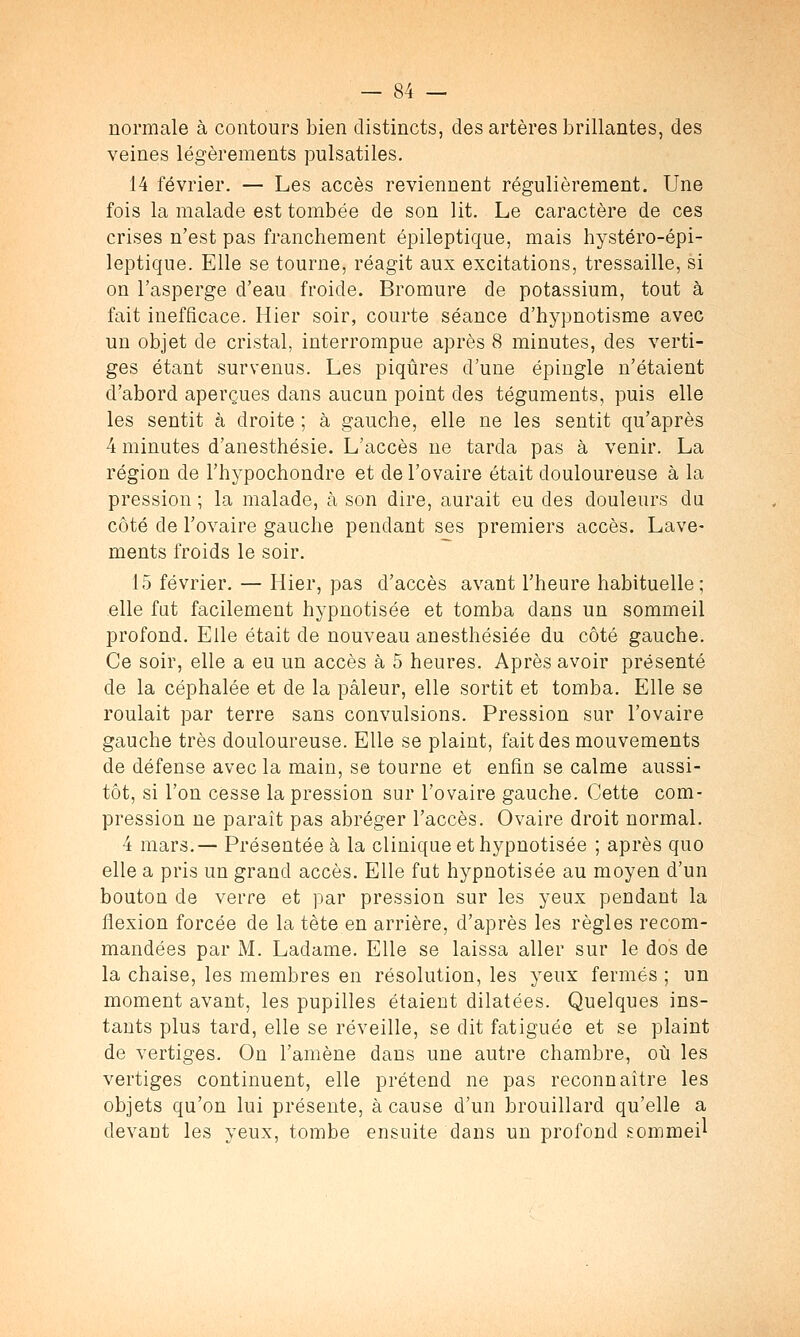 normale à contours bien distincts, des artères brillantes, des veines légèrements pulsatiles. 14 février. — Les accès reviennent régulièrement. Une fois la malade est tombée de son lit. Le caractère de ces crises n'est pas franchement épileptique, mais hystéro-épi- leptique. Elle se tourne, réagit aux excitations, tressaille, si on l'asperge d'eau froide. Bromure de potassium, tout à fait inefficace. Hier soir, courte séance d'hypnotisme avec un objet de cristal, interrompue après 8 minutes, des verti- ges étant survenus. Les piqûres d'une épingle n'étaient d'abord aperçues dans aucun point des téguments, puis elle les sentit à droite ; à gauche, elle ne les sentit qu'après 4 minutes d'anesthésie. L'accès ne tarda pas à venir. La région de l'hypochondre et de l'ovaire était douloureuse à la pression ; la malade, à son dire, aurait eu des douleurs du côté de l'ovaire gauche pendant ses premiers accès. Lave- ments froids le soir. 15 février. — Hier, pas d'accès avant l'heure habituelle; elle fat facilement hypnotisée et tomba dans un sommeil profond. Elle était de nouveau anesthésiée du côté gauche. Ce soir, elle a eu un accès à 5 heures. Après avoir présenté de la céphalée et de la pâleur, elle sortit et tomba. Elle se roulait par terre sans convulsions. Pression sur l'ovaire gauche très douloureuse. Elle se plaint, fait des mouvements de défense avec la main, se tourne et enfin se calme aussi- tôt, si l'on cesse la pression sur l'ovaire gauche. Cette com- pression ne paraît pas abréger l'accès. Ovaire droit normal. 4 mars.— Présentée à la clinique et hypnotisée ; après quo elle a pris un grand accès. Elle fut hypnotisée au moyen d'un bouton de verre et par pression sur les yeux pendant la flexion forcée de la tète en arrière, d'après les règles recom- mandées par M. Ladame. Elle se laissa aller sur le dos de la chaise, les membres en résolution, les yeux fermés ; un moment avant, les pupilles étaient dilatées. Quelques ins- tants plus tard, elle se réveille, se dit fatiguée et se plaint de vertiges. On l'amène dans une autre chambre, où les vertiges continuent, elle prétend ne pas reconnaître les objets qu'on lui présente, à cause d'un brouillard qu'elle a devant les yeux, tombe ensuite dans un profond sommeil