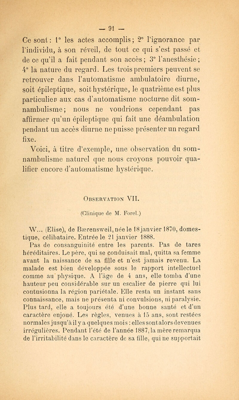 Ce sont: 1° les actes accomplis; 2° l'ignorance par l'individu, à son réveil, de tout ce qui s'est passé et de ce qu'il a fait pendant son accès; 3° l'anesthésie; 4° la nature du regard. Les trois premiers peuvent se retrouver dans l'automatisme ambulatoire diurne, soit épileptique, soit hystérique, le quatrième est plus particulier aux cas d'automatisme nocturne dit som- nambulisme; nous ne voudrions cependant pas affirmer qu'un épileptique qui fait une déambulation pendant un accès diurne ne puisse présenter un regard fixe. Voici, à titre d'exemple, une observation du som- nambulisme naturel que nous croyons pouvoir qua- lifier encore d'automatisme hystérique. Observation VIL (Clinique de M. Forel.) W... (Elise), de Baerensweil,néele 18 janvier 1870, domes- tique, célibataire. Entrée le 21 janvier 1888. Pas de consanguinité entre les parents. Pas de tares héréditaires. Le père, qui se conduisait mal, quitta sa femme avant la naissance de sa fille et n'est jamais revenu. La malade est bien développée sous le rapport intellectuel comme au physique. A l'âge de 4 ans, elle tomba d'une hauteur peu considérable sur un escalier de pierre qui lui contusionna la région pariétale. Elle resta un instant sans connaissance, mais ne présenta ni convulsions, ni paralysie. Plus tard, elle a toujours été d'une bonne santé et d'un caractère enjoué. Les règles, venues à 15 ans, sont restées normales jusqu'à il y a quelques mois: elles sont alors devenues irrégulières. Pendant l'été de l'année 1887, la mère remarqua de l'irritabilité dans le caractère de sa fille, qui ne supportait