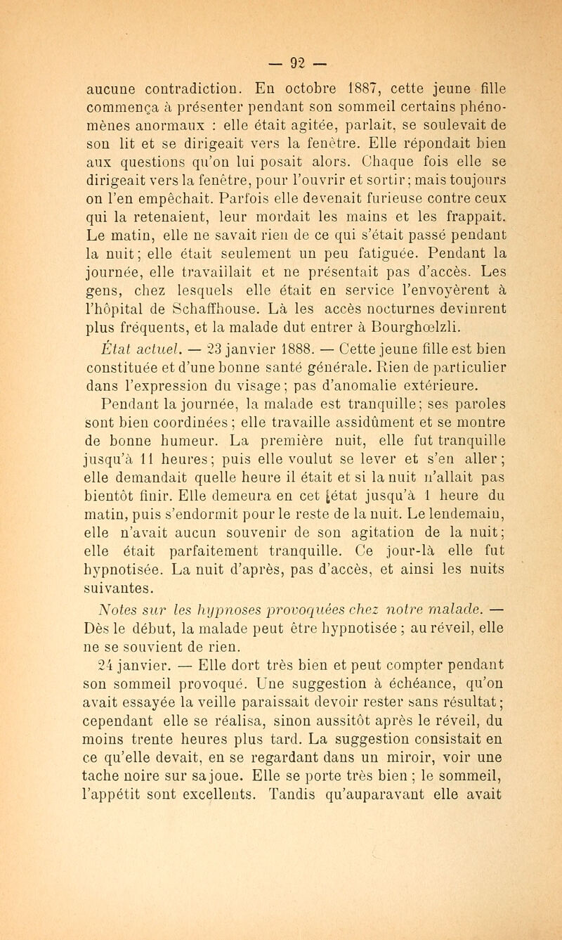 aucune contradiction. En octobre 1887, cette jeune fille commença à présenter pendant son sommeil certains phéno- mènes anormaux : elle était agitée, parlait, se soulevait de son lit et se dirigeait vers la fenêtre. Elle répondait bien aux questions qu'on lui posait alors. Chaque fois elle se dirigeait vers la fenêtre, pour l'ouvrir et sortir; mais toujours on l'en empêchait. Parfois elle devenait furieuse contre ceux qui la retenaient, leur mordait les mains et les frappait. Le matin, elle ne savait rien de ce qui s'était passé pendant la nuit ; elle était seulement un peu fatiguée. Pendant la journée, elle travaillait et ne présentait pas d'accès. Les gens, chez lesquels elle était en service l'envoyèrent à l'hôpital de Schaffhouse. Là les accès nocturnes devinrent plus fréquents, et la malade dut entrer à Bourghœlzli. État actuel. — 23 janvier 1888. — Cette jeune fille est bien constituée et d'une bonne santé générale. Rien de particulier dans l'expression du visage ; pas d'anomalie extérieure. Pendant la journée, la malade est tranquille; ses paroles sont bien coordinées ; elle travaille assidûment et se montre de bonne humeur. La première nuit, elle fut tranquille jusqu'à 11 heures; puis elle voulut se lever et s'en aller; elle demandait quelle heure il était et si la nuit n'allait pas bientôt finir. Elle demeura en cet [état jusqu'à 1 heure du matin, puis s'endormit pour le reste de la nuit. Le lendemaiu, elle n'avait aucun souvenir de son agitation de la nuit ; elle était parfaitement tranquille. Ce jour-là elle fut hypnotisée. La nuit d'après, pas d'accès, et ainsi les nuits suivantes. Notes sur les hypnoses provoquées chez notre malade. — Dès le début, la malade peut être hypnotisée ; au réveil, elle ne se souvient de rien. 24 janvier. — Elle dort très bien et peut compter pendant son sommeil provoqué. Une suggestion à échéance, qu'on avait essayée la veille paraissait devoir rester sans résultat ; cependant elle se réalisa, sinon aussitôt après le réveil, du moins trente heures plus tard. La suggestion consistait en ce qu'elle devait, en se regardant dans un miroir, voir une tache noire sur sa joue. Elle se porte très bien ; le sommeil, l'appétit sont excellents. Tandis qu'auparavant elle avait