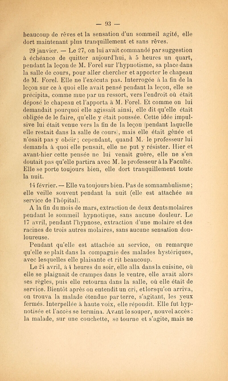 beaucoup de rêves et la sensation d'un sommeil agité, elle dort maintenant plus tranquillement et sans rêves. 29 janvier. — Le 27, on lui avait commandé par suggestion à échéance de quitter aujourd'hui, à 5 heures un quart, pendant la leçon de M. Forel sur l'hypnotisme, sa place dans la salle de cours, pour aller chercher et apporter le chapeau de M. Forel. Elle ne l'exécuta pas. Interrogée à la fin de la leçon sur ce à quoi elle avait pensé pendant la leçon, elle se précipita, comme mue par un ressort, vers l'endroit où était déposé le chapeau et l'apporta à M. Forel. Et comme on lui demandait pourquoi elle agissait ainsi, elle dit qu'elle était obligée de le faire, qu'elle y était poussée. Cette idée impul- sive lui était venue vers la fin de la leçon (pendant laquelle elle restait dans la salle de cours), mais elle était gênée et n'osait pas y obéir ; cependant, quand M.-le professeur lui demanda à quoi elle pensait, elle ne put y résister. Hier et avant-hier cette pensée ne lui venait guère, elle ne s'en doutait pas qu'elle partira avec M. le professeur à la Faculté. Elle se porte toujours bien, elle dort tranquillement toute la nuit. 14 février. — Elle va toujours bien. Pas de somnambulisme ; elle veille souvent pendant la nuit (elle est attachée au service de l'hôpital). A la fin du mois de mars, extraction de deux dents molaires pendant le sommeil hypnotique, sans aucune douleur. Le 17 avril, pendant l'hypnose, extraction d'une molaire et des racines de trois autres molaires, sans aucune sensation dou- loureuse. Pendant qu'elle est attachée au service, on remarque qu'elle se plaît dans la compagnie des malades hystériques, avec lesquelles elle plaisante et rit beaucoup. Le 24 avril, à 4 heures du soir, elle alla dans la cuisine, où elle se plaignait de crampes dans le ventre, elle avait alors ses règles, puis elle retourna dans la salle, où elle était de service. Bientôt après on entendit un cri, etlorsqu'on arriva, on trouva la malade étendue parterre, s'agitant, les yeux fermés. Interpellée à haute voix, elle répondit. Elle fut hyp- notisée et l'accès se termina. Avant le souper, nouvel accès : la malade, sur une couchette, se tourne et s'agite, mais ne