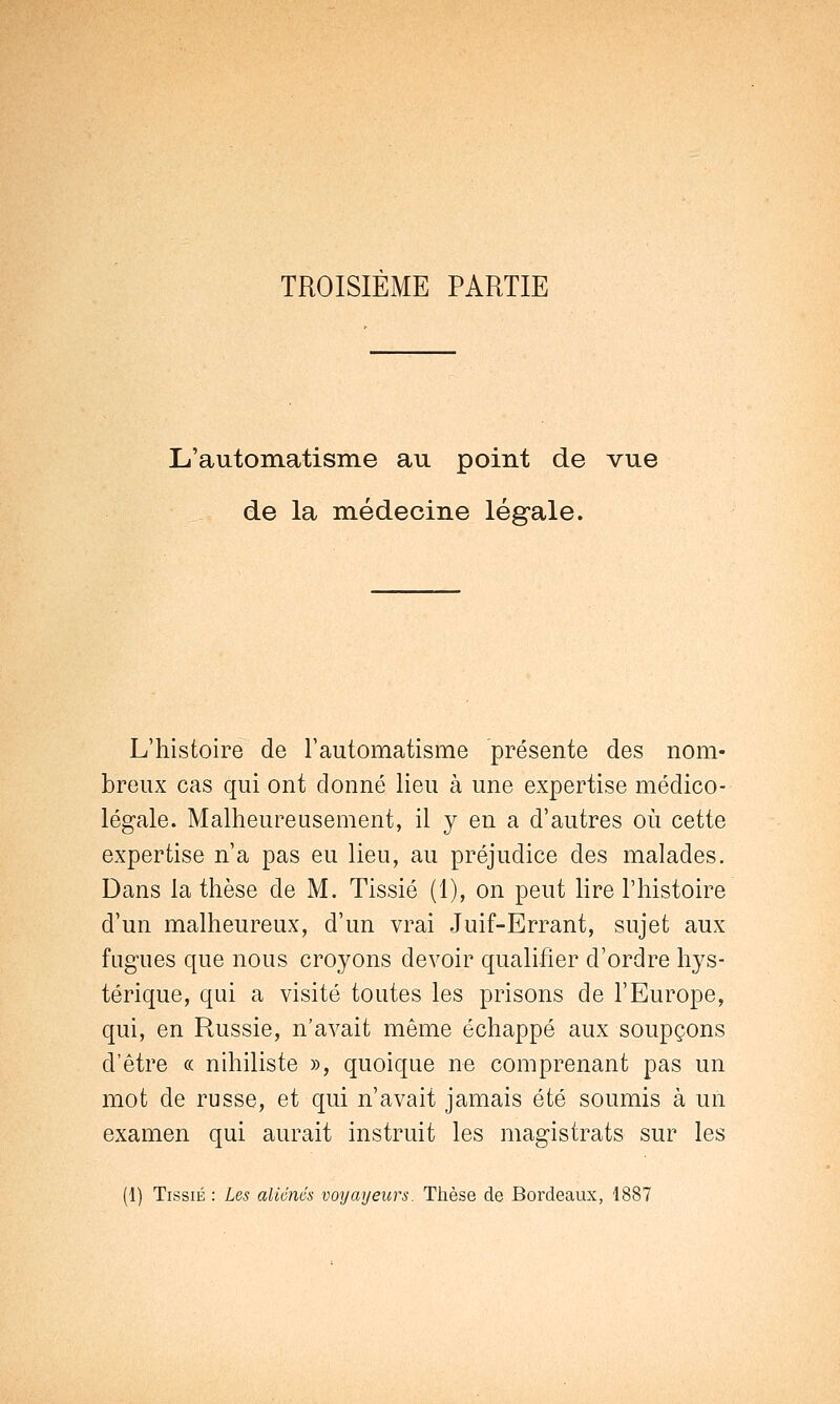 TROISIEME PARTIE L'automatisme au point de vue de la médecine légule. L'histoire de l'automatisme présente des nom- breux cas qui ont donné lieu à une expertise médico- légale. Malheureusement, il y en a d'autres où cette expertise n'a pas eu lieu, au préjudice des malades. Dans la thèse de M. Tissié (1), on peut lire l'histoire d'un malheureux, d'un vrai Juif-Errant, sujet aux fugues que nous croyons devoir qualifier d'ordre hys- térique, qui a visité toutes les prisons de l'Europe, qui, en Russie, n'avait même échappé aux soupçons d'être « nihiliste », quoique ne comprenant pas un mot de russe, et qui n'avait jamais été soumis à un examen qui aurait instruit les magistrats sur les (1) Tissié : Les aliénés voyayeurs. Thèse de Bordeaux, 1887