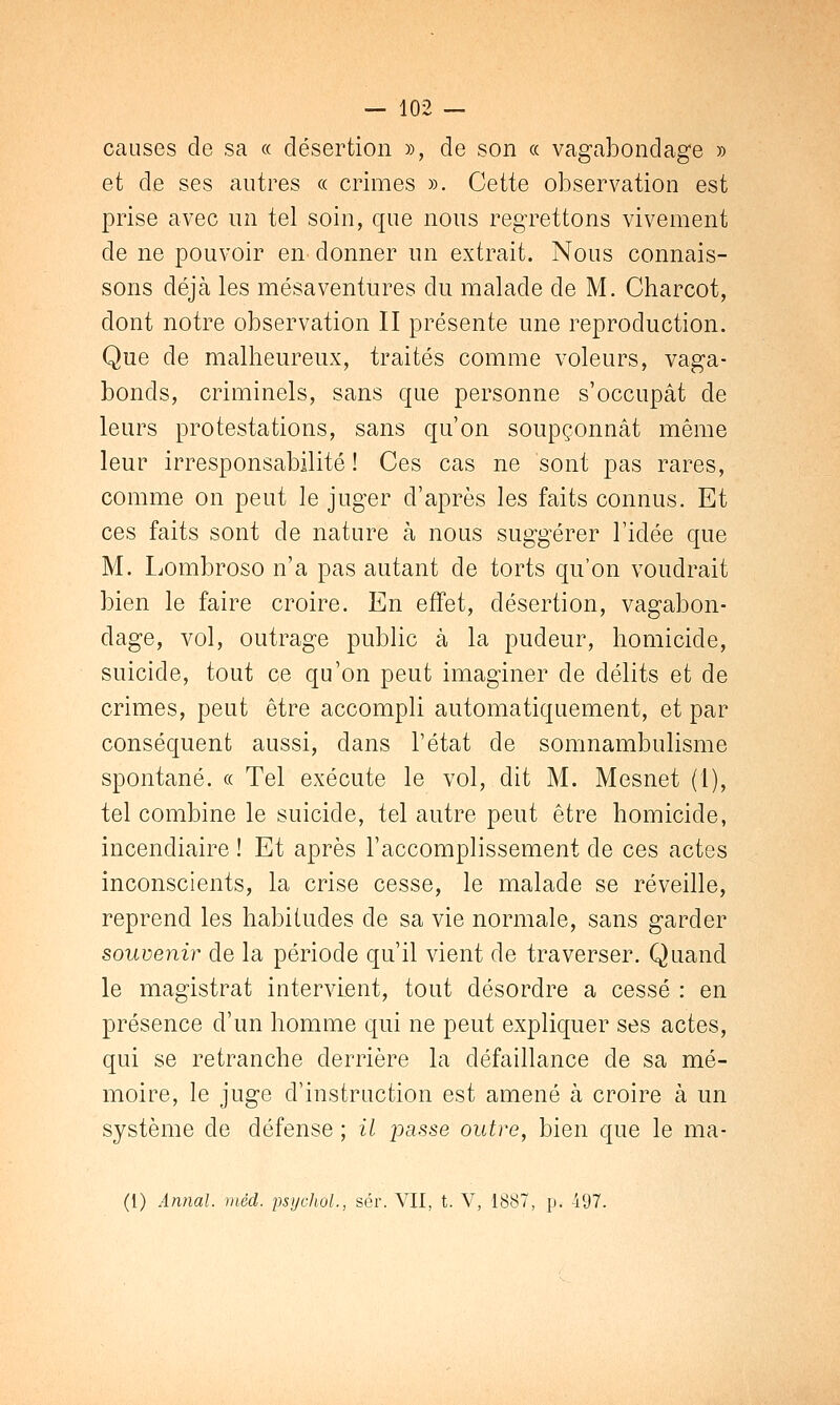 causes de sa « désertion », de son « vagabondage » et de ses autres « crimes ». Cette observation est prise avec un tel soin, que nous regrettons vivement de ne pouvoir en< donner un extrait. Nous connais- sons déjà les mésaventures du malade de M. Charcot, dont notre observation II présente une reproduction. Que de malheureux, traités comme voleurs, vaga- bonds, criminels, sans que personne s'occupât de leurs protestations, sans qu'on soupçonnât même leur irresponsabilité ! Ces cas ne sont pas rares, comme on peut le juger d'après les faits connus. Et ces faits sont de nature à nous suggérer l'idée que M. Lombroso n'a pas autant de torts qu'on voudrait bien le faire croire. En effet, désertion, vagabon- dage, vol, outrage public à la pudeur, homicide, suicide, tout ce qu'on peut imaginer de délits et de crimes, peut être accompli automatiquement, et par conséquent aussi, dans l'état de somnambulisme spontané. « Tel exécute le vol, dit M. Mesnet (1), tel combine le suicide, tel autre peut être homicide, incendiaire ! Et après l'accomplissement de ces actes inconscients, la crise cesse, le malade se réveille, reprend les habitudes de sa vie normale, sans garder souvenir de la période qu'il vient de traverser. Quand le magistrat intervient, tout désordre a cessé : en présence d'un homme qui ne peut expliquer ses actes, qui se retranche derrière la défaillance de sa mé- moire, le juge d'instruction est amené à croire à un système de défense ; il passe outre, bien que le ma-