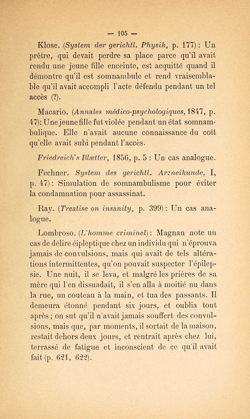 KIose. (System der gerichtl. Physik, p. 177) : Un prêtre, qui devait perdre sa place parce qu'il avait rendu une jeune fille enceinte, est acquitté quand il démontre qu'il est somnambule et rend vraisembla- ble qu'il avait accompli l'acte défendu pendant un tel accès (?). Macario. (Annales médico-psychologiques, 1847, p. 47): Unejeune fille fut violée pendant un état somnam- bulique. Elle n'avait aucune connaissance du coït qu'elle avait subi pendant l'accès. Friedreicli s Blsetter, 1856, p. 5 : Un cas analogue. Fechner. System des gerichtl. Arzneikunde, I, p. 47) : Simulation de somnambulisme pour éviter la condamnation pour assassinat. Ray. (Treatise on insanity, p. 399) : Un cas ana- logue. Lombroso. (L'homme criminel) : Magnan note un cas de délire éipleptique chez un individu qui n'éprouva jamais de convulsions, mais qui avait de tels altéra- tions intermittentes, qu'on pouvait suspecter l'épilep- sie. Une nuit, il se leva, et malgré les prières de sa mère qui l'en dissuadait, il s'en alla à moitié nu dans la rue, un couteau à la main, et tua des passants. Il demeura étonné pendant six jours, et oublia tout après ; on sut qu'il n'avait jamais souffert des convul- sions, mais que, par moments, il sortait de la maison, restait dehors deux jours, et rentrait après chez lui, terrassé de fatigue et inconscient de ce qu'il avait fait (p. 621, 622).