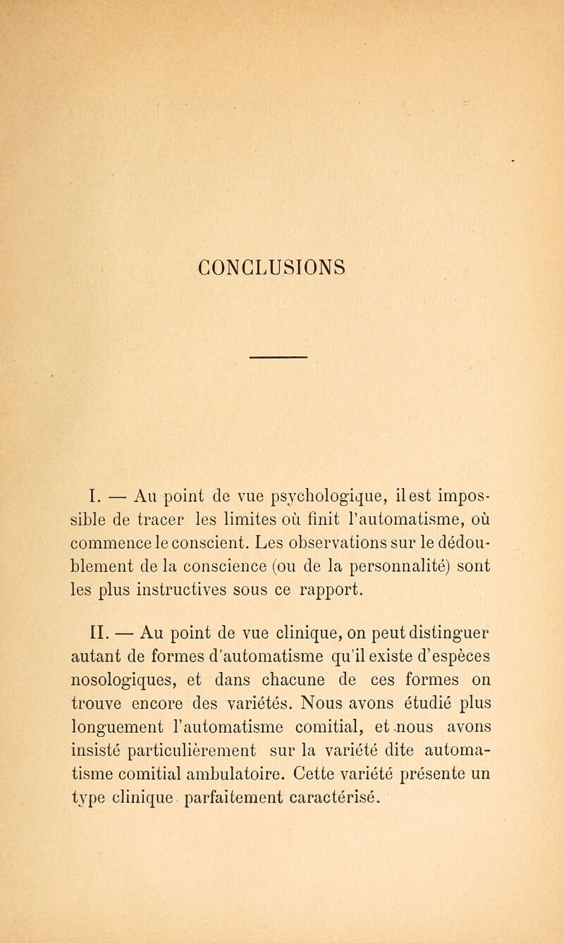 CONCLUSIONS I. — Au point de vue psychologique, il est impos- sible de tracer les limites où finit l'automatisme, où commence le conscient. Les observations sur le dédou- blement de la conscience (ou de la personnalité) sont les plus instructives sous ce rapport. IL — Au point de vue clinique, on peut distinguer autant de formes d'automatisme qu'il existe d'espèces nosologiques, et dans chacune de ces formes on trouve encore des variétés. Nous avons étudié plus longuement l'automatisme comitial, et nous avons insisté particulièrement sur la variété dite automa- tisme comitial ambulatoire. Cette variété présente un t}rpe clinique parfaitement caractérisé.